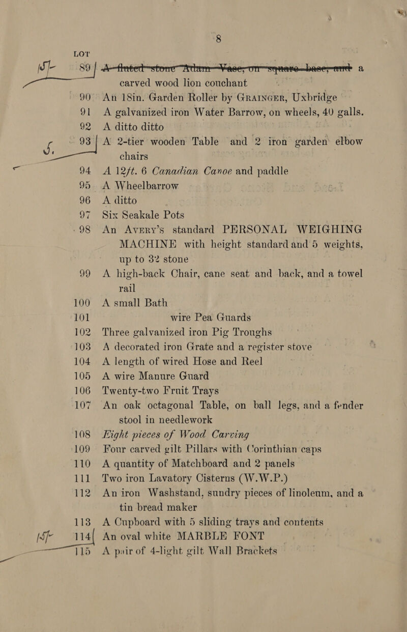 8 LOT | carved wood lion couchant ai 90 An 18in. Garden Roller by Grarncer, Uxbridge 91 A galvanized iron Water Barrow, on wheels, 40 galls. 92 A ditto ditto | | ; Ks 93 | A 2-tier wooden Table and 2 iron garden elbow ee chairs ¥ | 94 A 12ft. 6 Canadian Canoe and paddle 95. A Wheelbarrow : 96 A ditto 97 Six Seakale Pots . -98 An Avery’s standard PERSONAL WEIGHING MACHINE with height standard and 5 weights, up to 32 stone 99 <A high-back Chair, cane seat and back, and a towel rail 100 A small Bath 101 wire Pea Guards 102 Three galvanized iron Pig Troughs 103 A decorated iron Grate and a register stove 104 A length of wired Hose and Reel | 105 <A wire Manure Guard 106 Twenty-two Fruit Trays 107 An oak octagonal Table, on ball legs, and a fender stool in needlework 108 Light pieces of Wood Carving 109 Four carved gilt Pillars with Corinthian caps 110 A quantity of Matchboard and 2 panels 111 Two iron Lavatory Cisterns (W.W.P.) 112 Aniron Washstand, sundry pieces of linoleum, and a tin bread maker 113 A Cupboard with 5 sliding trays and contents [Sf 114{ An oval white MARBLE FONT |