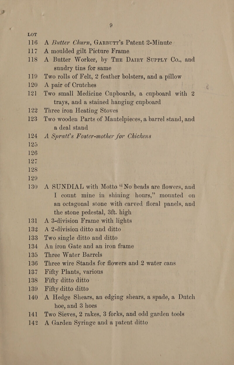 A Butter Churn, GArButr’s Patent 2-Minute A moulded gilt Picture Frame A Butter Worker, by Taz Dairy Suppiy Co., and sundry tins for same Two rolls of Felt, 2 feather bolsters, and a pillow A pair of Crutches trays, and a stained hanging cupboard Three iron Heating Stoves Two wooden Parts of Mantelpieces, a barrel stand, and a deal stand A Spratt’s Foster-mother for Chickens A SUNDIAL with Motto ‘‘ No beads are flowers, and I count mine in shining hours,’ mounted on an octagonal stone with carved floral panels, and the stone pedestal, 3ft. high A 38-division Frame with lights A 2-division ditto and ditto Two single ditto and ditto An iron Gate and an iron frame Three Water Barrels Three wire Stands for flowers and 2 water cans Fifty Plants, various Fifty ditto ditto Fifty ditto ditto A Hedge Shears, an edging shears, a spade, a Dutch hoe, and 3 hoes Two Sieves, 2 rakes, 3 forks, and odd garden tools A Garden Syringe and a patent ditto