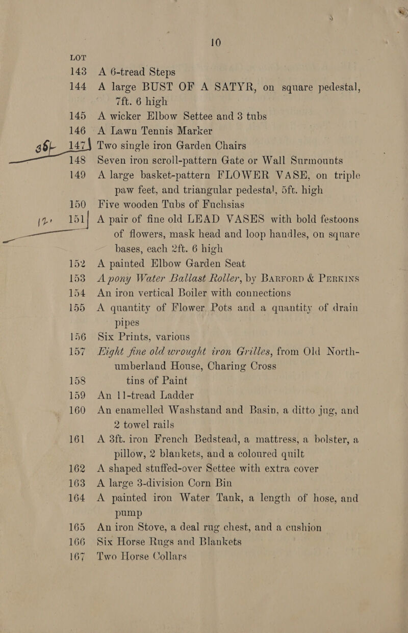 A 6-tread Steps A large BUST OF A SATYR, on square pedestal, 7ft. 6 high A wicker Elbow Settee and 3 tubs A Lawn Tennis Marker Two single iron Garden Chairs Seven iron scroll-pattern Gate or Wall Surmounts A large basket-pattern FLOWER VASE, on triple paw feet, and triangular pedestal, 5ft. high Five wooden Tubs of Fuchsias A pair of fine old LEAD VASES with bold festoons of flowers, mask head and loop handles, on square bases, each 2ft. 6 high A painted Elbow Garden Seat A pony Water Ballast Roller, by BARForD &amp; PERKINS An iron vertical Boiler with connections A quantity of Flower Pots and a quantity of drain pipes 7 Six Prints, various light fine old wrought tron Grilles, from Old North- umberland House, Charing Cross tins of Paint An 11-tread Ladder An enamelled Washstand and Basin, a ditto jug, and 2 towel rails A 38ft. iron French Bedstead, a mattress, a bolster, a pillow, 2 blankets, and a coloured quilt A shaped stuffed-over Settee with extra cover A large 3-division Corn Bin A painted iron Water Tank, a length of hose, and pump An iron Stove, a deal rug chest, and a cushion Six Horse Rugs and Blankets Two Horse Collars