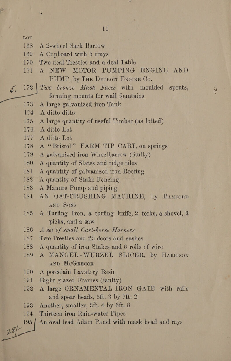 168 A 2-wheel Sack Barrow 169 A Cupboard with 5 trays 170 Two deal Trestles and a deal Table 171i A NEW MOTOR PUMPING ENGINE AND PUMP, by Tue Dertrorr ENGINE Co. &amp;, 2) Two bronze Mask Faces with moulded spouts, forming mounts for wail fountains 173 A large galvanized iron Tank 174 A ditto ditto 175 A large quantity of useful Timber (as lotted) 176 A ditto Lot 177 A ditto Lot 178 A “Bristol” FARM TIP CART, on springs 179 A galvanized iron Wheelbarrow (faulty) 180 A quantity of Slates and ridge tiles 181 A quantity of galvanized iron Roofing 182 A quantity of Stake Fencing 183 A Manure Pump aud piping 184 AN OAT-CRUSHING MACHINE, by Bamrorp AND Sons 185 A Turfing Iron, a turfing knife, 2 forks, a shovel, 3 picks, and a saw 186 A set of small Cart-horse Harness 187 ‘Two Trestles and 23 doors and sashes 188 <A quantity of iron Stakes and 6 rolls of wire 189 A MANGEL-WURZEL SLICER, by Harrison AND McoGRrecor 190 <A porcelain Lavatory Basin 191 Hight glazed Frames (faulty) 192 A large ORNAMENTAL IRON GATE with rails and spear heads, 5ft. 3 by 7ft. 2 193 Another, smaller, 3ft. 4 by 6ft. 8 194 Thirteen iron Rain-water Pipes 195 { An oval lead Adam Panel with mask head and rays