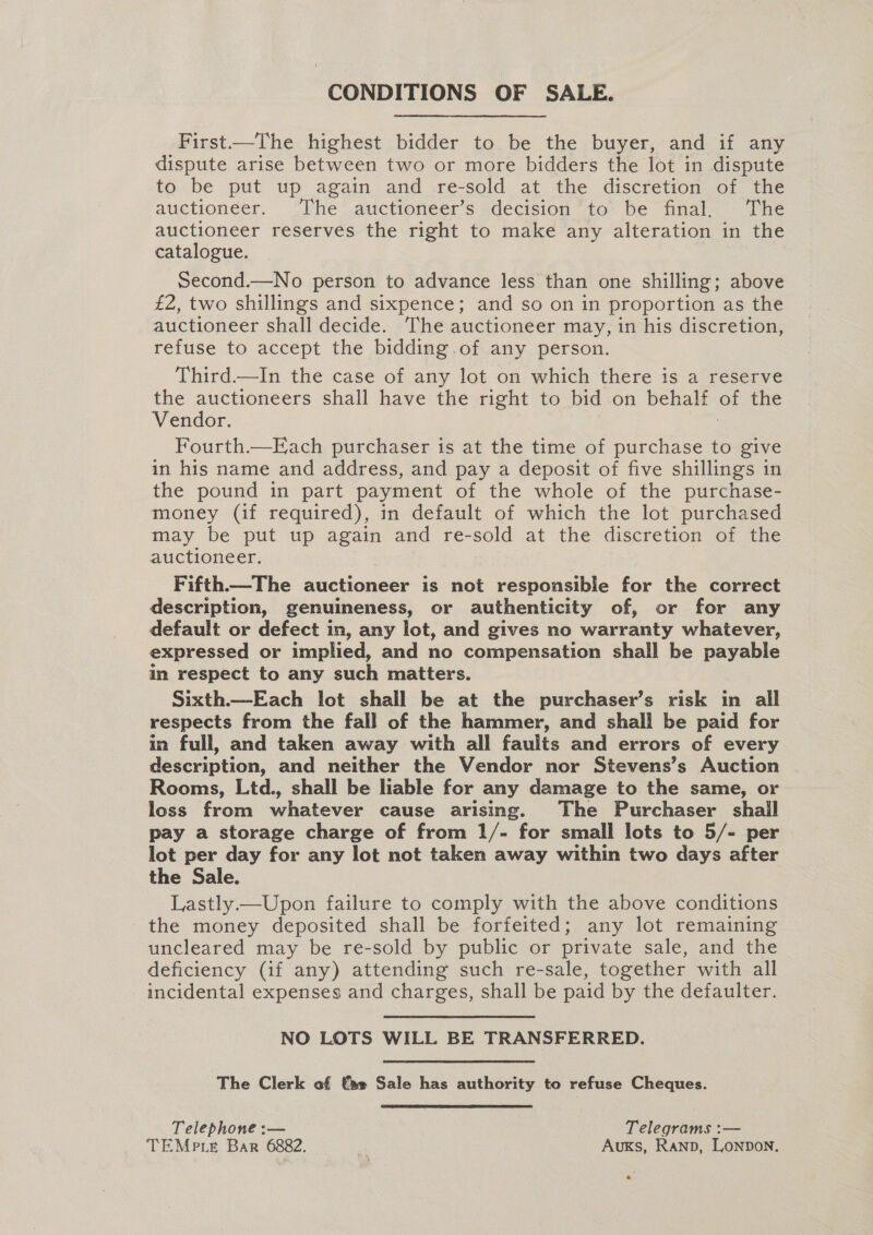 CONDITIONS OF SALE. First—The highest bidder to be the buyer, and if any dispute arise between two or more bidders the lot in dispute to be put up again and re-sold at the discretion of the auctioneer. The auctioneer’s decision to be final, The auctioneer reserves the right to make any alteration in the catalogue. Second.—No person to advance less than one shilling; above £2, two shillings and sixpence; and so on in proportion as the auctioneer shall decide. The auctioneer may, in his discretion, refuse to accept the bidding.of any person. Third—In the case of any lot on which there is a reserve the auctioneers shall have the right to bid on behalf ot the Vendor. Fourth.—Each purchaser is at the time of purchase to give in his name and address, and pay a deposit of five shillings in the pound in part payment of the whole of the purchase- money (if required), in default of which the lot purchased may be put up again and re- sold at the discretion of the auctioneer. Fifth.—The auctioneer is not responsible for the correct description, genuineness, or authenticity of, or for any default or defect in, any lot, and gives no warranty whatever, expressed or implied, and no compensation shall be payable in respect to any such matters. Sixth.—Each lot shall be at the purchaser’s risk in all respects from the fall of the hammer, and shall be paid for in full, and taken away with all faults and errors of every description, and neither the Vendor nor Stevens’s Auction Rooms, Ltd., shall be liable for any damage to the same, or loss from whatever cause arising. The Purchaser shail pay a storage charge of from 1/- for small lots to 5/- per lot per day for any lot not taken away within two days after the Sale. Lastly —Upon failure to comply with the above conditions the money deposited shall be forfeited; any lot remaining uncleared may be re-sold by public or private sale, and the deficiency (if any) attending such re-sale, together with all incidental expenses and charges, shall be paid by the defaulter. NO LOTS WILL BE TRANSFERRED. The Clerk of €ae Sale has authority to refuse Cheques. Telephone :— Telegrams :— TEMPLE Bar 6882. RN Auxs, Ranp, Lonpon.