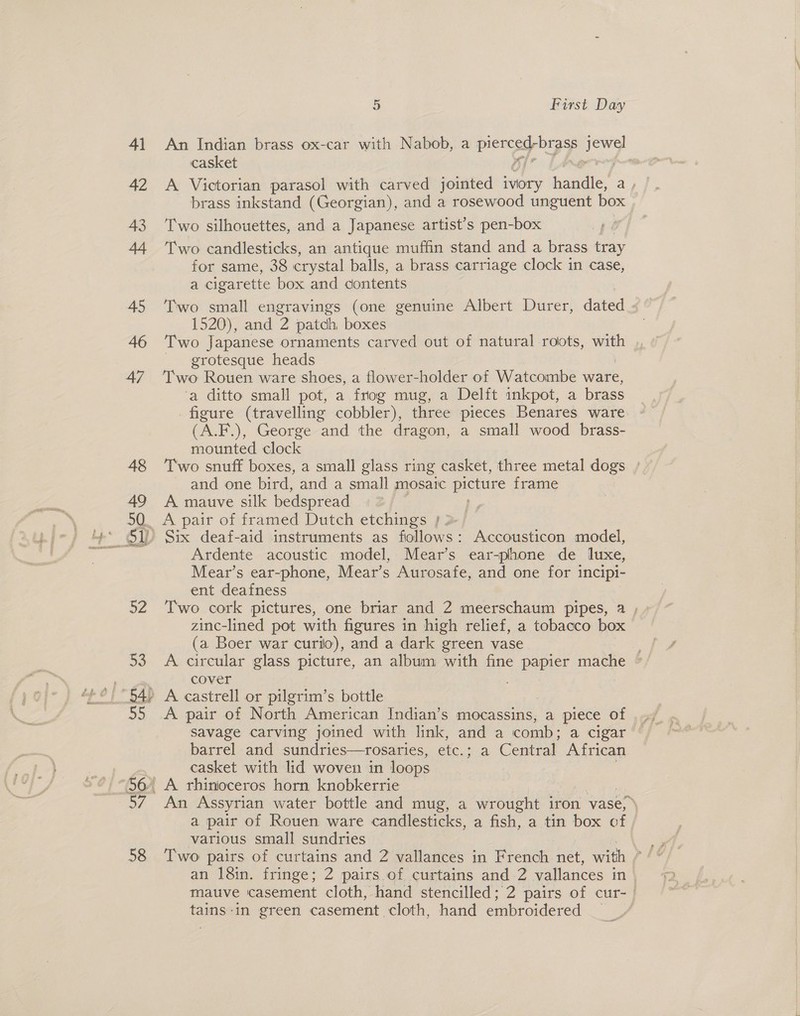 An Indian brass ox-car with Nabob, a piece oa A casket . A Victorian parasol with carved jointed ivory eas ay brass inkstand (Georgian), and a rosewood unguent box Two silhouettes, and a Japanese artist’s pen-box Two candlesticks, an antique muffin stand and a brass tray for same, 38 crystal balls, a brass carriage clock in case, a cigarette box and contents Two small engravings (one genuine Albert Durer, dated 1520), and 2 patch boxes Two Japanese ornaments carved out of natural roots, Sigel grotesque heads Two Rouen ware shoes, a flower-holder of Watcombe ware, ‘a ditto small pot, a frog mug, a Delft inkpot, a brass figure (travelling cobbler), three pieces Benares ware (A.F.), George and the dragon, a small wood brass- mounted clock Two snuff boxes, a small glass ring casket, three metal dogs / and one bird, and a small mosaic picture frame A mauve silk bedspread | A pair of framed Dutch etchings } >-/ Ardente acoustic model, Mear’s ear-phone de luxe, Mear’s ear-phone, Mear’s Aurosafe, and one for incipi- ent deafness Two cork pictures, one briar and 2 meerschaum pipes, 2 , zinc-lined pot with figures in high relief, a tobacco box (a Boer war curio), and a dark green vase cover savage carving joined with link, and a comb ; a cigar barrel and sundries—rosaries, etc, ee Centrat African casket with lid woven in loops An Assyrian water bottle and mug, a wrought iron vase, e\ a pair of Rouen ware candlesticks, a fish, a tin box of | various small sundries an 18in. fringe; 2 pairs of curtains and 2 vallances in| matve casement cloth, hand stencilled; 2 pairs of cur- | tains-in green casement cloth, hand embroidered _
