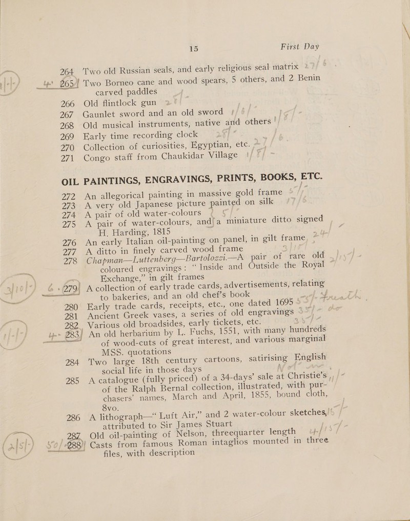 nrc ait a saa eS 266 267 268 269 270 ZF 15 First Day wo old Russian seals, and early religious seal matrix ? carved paddles Old flintlock gun Gaunlet sword and an old sword by Old musical instruments, native and others by Early time recording clock | ue, Collection of curiosities, Egyptian, etc. a. / Congo staff from Chaukidar Village |) © : 2EZ 273 274 275 276 277 278 280 281 An allegorical painting in massive gold frame A very old Japanese picture painted on silk A pair of old water-colours t A pair of water-colours, and’a miniature ditto signed H. Harding, 1815 a An early Italian oil-painting on panel, in gilt frame A ditto in finely carved wood frame Sa pe Chapman—Luttenberg—Bartolozst.—A pair of rare old Exchange,” in gilt frames to bakeries, and an old chef’s book i Early trade cards, receipts, etc., one dated 1695 - Ancient Greek vases, a series of old engravings > Various old broadsides, early tickets, etc. 3 paca NH, EES 284 285 286 of wood-cuts of great interest, and various marginal MSS. quotations Two large 18th century cartoons, satirising English social life in those days Not” we of the Ralph Bernal collection, illustrated, with pur- Svo. attributed to Sir James Stuart ; files, with description