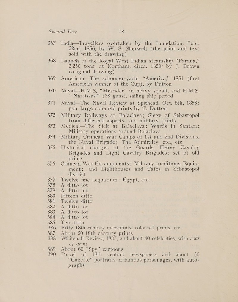 367 368 369 370 Sn O72 3/2 374 37S 376 S77. 378 379 380 381 382 383 384 385 386 387 388 390 India—Travellers overtaken by the Inundation, Sept. 22nd, 1856, by W. S. Sherwell (the print and text sold with the drawing) Launch of the Royal West Indian steamship “Parana,” 2,200, tons, at Nosthem, cinca, 1600; -by. |. Brown (original drawing) American—The schooner-yacht “America,” 1851 (first American winner of the Cup), by Dutton Naval—H.M.S. “Meander” in heavy squall, and H.M.S. “ Narcissus’ (28 guns), sailing ship period Naval—The Naval Review at Spithead, Oct. 8th, 1853: pair large coloured prints by T. Dutton Military Railways at Balaclava; Siege of Sebastopol from different aspects: old military prints Medical—The Sick at Balaclava’ Wards in “Santari= Military operations around Balaclava wes the’ Naval ‘Brigade;.-The Admiralty, ete, éte: Fisterical’ charges. of the Guards, ~Pleavy “Canali Brigades and Light Cavalry Brigades: set of old prints Crimean War Encampments; Military conditions, Equip- ment; and Lighthouses and Cafes in Sebastopol district Twelve fine acquatints—Egypt, etc. A ditto lot A attto lot Fifteen ditto Twelve ditto Acditto tot A ditto lot Px ditto lot Ten ditto Fifty 18th century mezzotints, coloured prints, etc. About 50 18th century prints Whitehall Review, 1887, and about 40 celebrities, with coat of arms About 60 “Spy” cartoons Parcel of 18th century newspapers and about . 30 “Gazette” portraits of famous personages, with auto- eraphs |