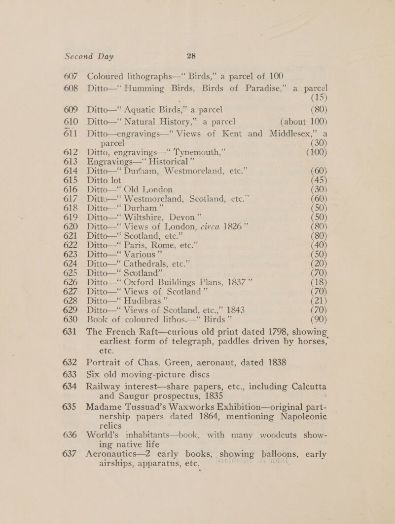 636 637 23 Coloured lithographs—“ Birds,” a parcel of 100 Ditto—“ Humming Birds, Birds of Paradise,’ a parcel . (15) Ditto—*“‘ Aquatic Birds,” a parcel | (80) Ditto—“ Natural History,” a parcel (about 100) Ditto—engravings—‘ Views of Kent and Middlesex,” a parcel (30) Ditto, engravings—“‘ Tynemouth,” (100) Engravings—‘ Historical ” Ditto—‘ Durham, Westmoreland, ete.” (60) Ditto lot (45) Ditto—“* Old London (30) Dittio—‘‘ Westmoreland, Scotland, etc.” (60) Ditto—“‘ Durham ” (50) Ditto—‘‘ Wiltshire, Devon ” (50) Ditto—‘‘ Views of London, circa 1826” (80) Ditto—“ Scotland, etc.” (80) Ditto—“ Paris, Rome, etc.” (40) Ditto—‘ Various ” (50) Ditto—* Cathedrals, etc.” (20) Ditto— Scotland”’ (70) Ditto— Oxford Buildings Plans, 1837 ” (18) Ditto—“‘ Views of Scotland ”’ (70) Ditto—‘ Hudibras ” (21) Ditto—“ Views of Scotland, etc.,” 1843 (70) Book of coloured lithos.—“ Birds ” (90) The French Raft—curious old print dated 1798, showing earliest form of telegraph, paddles driven by horses, ete. Portrait of Chas. Green, aeronaut, dated 1838 Six old moving-picture discs Railway interest—share papers, etc., including Calcutta and Saugur prospectus, 1835 ¥ Madame Tussuad’s Waxworks E;xhibition—original part- nership papers dated 1864, mentioning Napoleonic relics World’s ee with many woodcuts show- ing native life | Aeronautics—2 early books, showing balloons, early airships, apparatus, etc. salamat cust aeet n&gt; 2