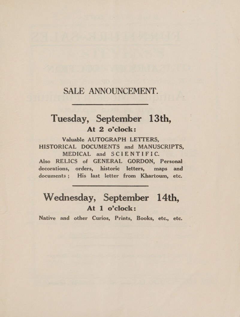 SALE ANNOUNCEMENT. Tuesday, September 13th, At 2 o’clock: Valuable AUTOGRAPH LETTERS, HISTORICAL DOCUMENTS and MANUSCRIPTS, MEDICAL and SCIENTIFIC. Also RELICS of GENERAL GORDON, Personal decorations, orders, historic letters, maps and documents; His last letter from Khartoum, etc. Wednesday, September 14th, At 1 o’clock: Native and other Curios, Prints, Books, etc., etc.