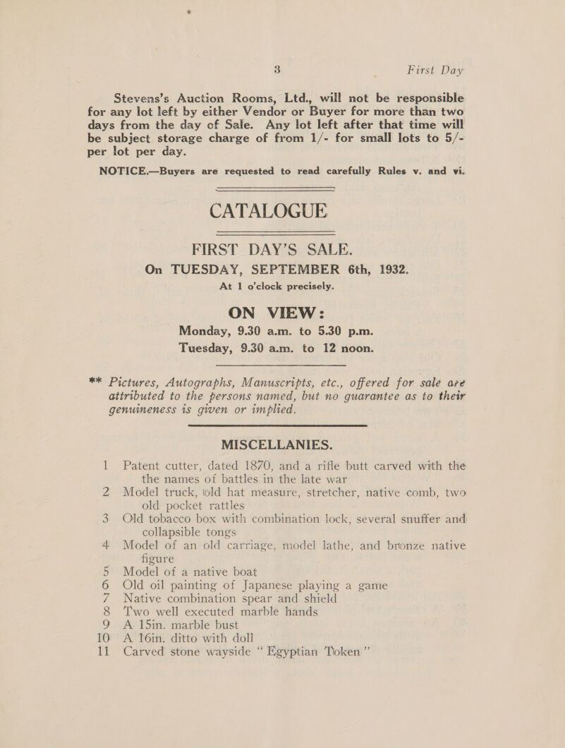 3 First Dag Stevens’s Auction Rooms, Ltd., will not be responsible for any lot left by either Vendor or Buyer for more than two days from the day of Sale. Any lot left after that time will be subject storage charge of from 1/- for small lots to 5/- per lot per day. NOTICE.—Buyers are requested to read carefully Rules v. and vi. CATALOGUE FIRST DAY’S SALE. On TUESDAY, SEPTEMBER Gth, 1932. At 1 o’clock precisely. ON VIEW: Monday, 9.30 a.m. to 5.30 p.m. Tuesday, 9.30 a.m. to 12 noon. ** Pictures, Autographs, Manuscripts, etc., offered for sale are attributed to the persons named, but no guarantee as to their genumeness is given or implied. MISCELLANIES. Patent cutter, dated 18/70, and a rifle butt carved with the the names of battles in the late war Model truck, told hat measure, stretcher, native comb, two old pocket rattles Qld tobacco box with combination lock, several snuffer and collapsible tongs Model of an old carriage, model lathe, and bronze native figure Model of a native boat Old oil painting of Japanese playing a game Native combination spear and shield Two well executed marble hands A 15in. marble bust A. l6in. ditto with doll 7 Carved stone wayside “ Egyptian Tioken”’ — mOOMONAU SS On DO —. pt