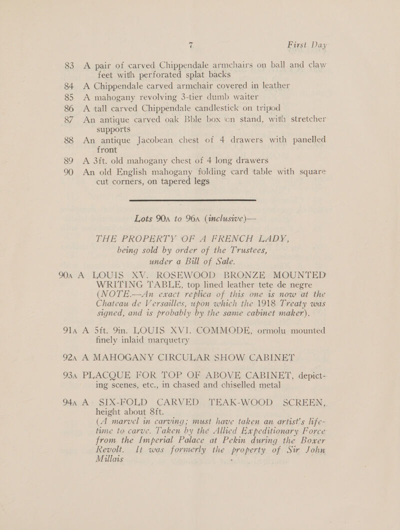 83 84 85 86 7 88 89 90 7 First Day A pair of carved Chippendale armchairs on ball and claw feet with perforated splat backs A Chippendale carved armchair covered in leather A mahogany revolving 3-tier dumb waiter A tall carved Chippendale candlestick on tripiod An antique carved oak Bble box icn stand, with stretcher supports An antique Jacobean chest of 4 drawers with panelled front | A 3ft. old mahogany chest of 4 long drawers An old English mahogany folding card table with square cut corners, on tapered legs  Lots 90a to 96a (inclusive )— THE PROPERTY Of A FPRENCH LADY, beimg sold by order of the Trustees, under a Bill of Sale. WRITING TABLE, top lined leather tete de negre (NOTE.—An exact replica of this one is now at the Chateau de Versailles, upon which the 1918 Treaty was signed, and 1s probably by the same cabinet maker). finely inlaid marquetry ing scenes, etc., in chased and chiselled metal height about 8ft. (A marvel in carving; must have taken an artist's life- tume to carve. Taken by the Alhed Expeditionary Force from the Imperial Palace at Pekin during the Boxer Revolt. It was formerly the property of Sir John Millars . |