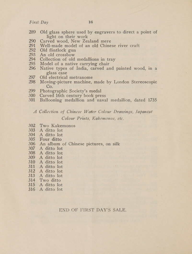 289 290 291 292 293 294 295 296 297 298 299 300 301 Old glass sphere used by engravers to direct a point of light on their work Carved wood, New Zealand mere Well-made model of an old Chinese river craft Old flintlock gun An old crossbow Collection of old medallions in tray Model of a native carrying chair Native types of India, carved and painted wood, in a glass case Old electrical metranome Moving-picture machine, made by London Stereoscopic O. Photographic Society’s medal Carved 16th century book press Ballooning medallion and naval medallion, dated 1735 302 303 304 305 306 307 308 309 310 311 312 ono 314 315 316 Colour Prints, Kakemonos, etc. Two Kakemonos A ditto lot A ditto lot Four ditto An album of Chinese pictures, on silk A ditto lot A. ditto lot A ditto lot A ditto lot A ditto lot A ditto lot A ditto lot Two ditto A. ditto lot A ditto lot END OF FIRST DAY’S SALE.