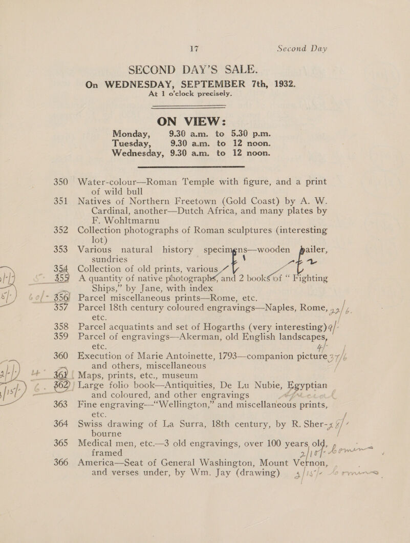 SECOND DAY’S SALE. On WEDNESDAY, SEPTEMBER 7th, 1932. At 1 o’clock precisely. ON VIEW: Monday, 9.30 am. to 5.30 p.m. Tuesday, 9.30 am. to 12 noon. Wednesday, 9.30 a.m. to 12 noon.  Water-colour—Roman Temple with figure, and a print of wild bull Natives of Northern Freetown (Gold Coast) by A. W. Cardinal, another—Dutch Africa, and many plates by F. Wohltmarnu Collection photographs of Roman sculptures (interesting lot) Various natural history speci pan eae oe sundries Collection of old prints, various A quantity of native icone tae z cee “ Fighting Ships,” by Jane, with index Parcel miscellaneous prints—Rome, etc. Parcel 18th century coloured engravings—Naples, Rome, a2) etc. Parcel acquatints and set of Hogarths (very interesting) 4/- Parcel of engravings—Akerman, old English landscapes, etc. 4} / Execution of Marie Antoinette, 1793—-companion picture 2 Uk f and others, miscellaneous and coloured, and other engravings Fine engraving—‘Wellington,” and micceltanoars prints,. etc. Swiss drawing of La Surra, 18th century, by R. Sher-x ~ bourne Medical men, etc.—3 old engravings, over 100 years Bes framed aie £ gsm America—Seat of General Washington, Mount Vernon,