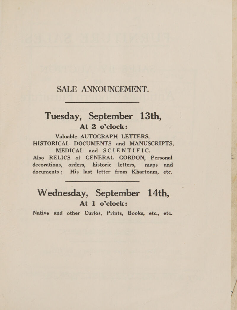 SALE ANNOUNCEMENT. Tuesday, September 13th, At 2 o’clock: Valuable AUTOGRAPH LETTERS, MEDICAL and SCIENTIFIC. Also RELICS of GENERAL GORDON, Personal decorations, orders, historic letters, maps and documents; His last letter from Khartoum, etc. Wednesday, September 14th, At 1 o’clock: Native and other Curios, Prints, Books, etc. etc. rf irr Pa