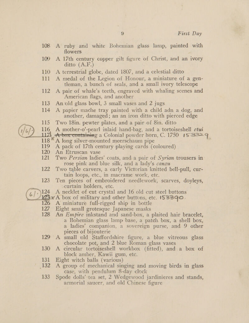  122 VA com («/° 124 oe 127 128 iz 130 131 132 133 9 First Day A ruby and white Bohemian glass lamp, painted with flowers A 17th century copper gilt figure of Christ, and an ivory ditto (A.F.) A terrestrial globe, dated 1807, and a celestial ditto A medal of the Legion of Honour, a miniature of a gen- tleman, a bunch of seals, and a small ivory telescope A pair of whale’s teeth, engraved with whaling scenes and American flags, and another An old glass bowl, 3 small vases and 2 jugs A papier mache tray painted with a child adn a dog, and another, damaged; an an iron ditto with pierced edge Two 18in. pewter plates, and a pair of 8in. ditto a mother-o pearl inlaid hand-bag, and a tortoiseshell etuz : g a Colonial powder horn, C. 1750 18 S52q A one silver-mounted meerschaum pipe 4 A pack of 17th century playing cards (coloured) An Etruscan vase Two Persian ladies’ coats, and a pair of S‘yrian trousers in rose pink and blue silk, and a lady’s canzu Two table carvers, a early Victorian knitted bell-pull, cur- tain loops, etc., in macrame work, etc. Ten pieces of embroidered needlework, scarves, doyleys, curtain holders, etc. A necklet of cut crystal and 16 old cut steel buttons x A box of military and other buttons, etc. IS33qo. A miniature full-rigged ship in bottle Eight small grotesque Japanese masks An Empire inkstand and sand-box, a plaited hair bracelet, a Bohemian glass lamp base, a patch box, a shell box, a ladies’ companion, a sovereign purse, and 9 other pieces of bijouterie A small old Staffordshire figure, a blue vitreous glass chocolate pot, and 2 blue Roman glass vases A circular tortoiseshell workbox (fitted), and a box of block amber, Kawii gum, etc. Eight witch balls (various) A group of mechanical singing and moving birds in glass case, with pendulum 8-day clock Spode dolls’-tea set, 2 Wedgewood jardinieres and stands, armorial saucer, and old Chinese figure