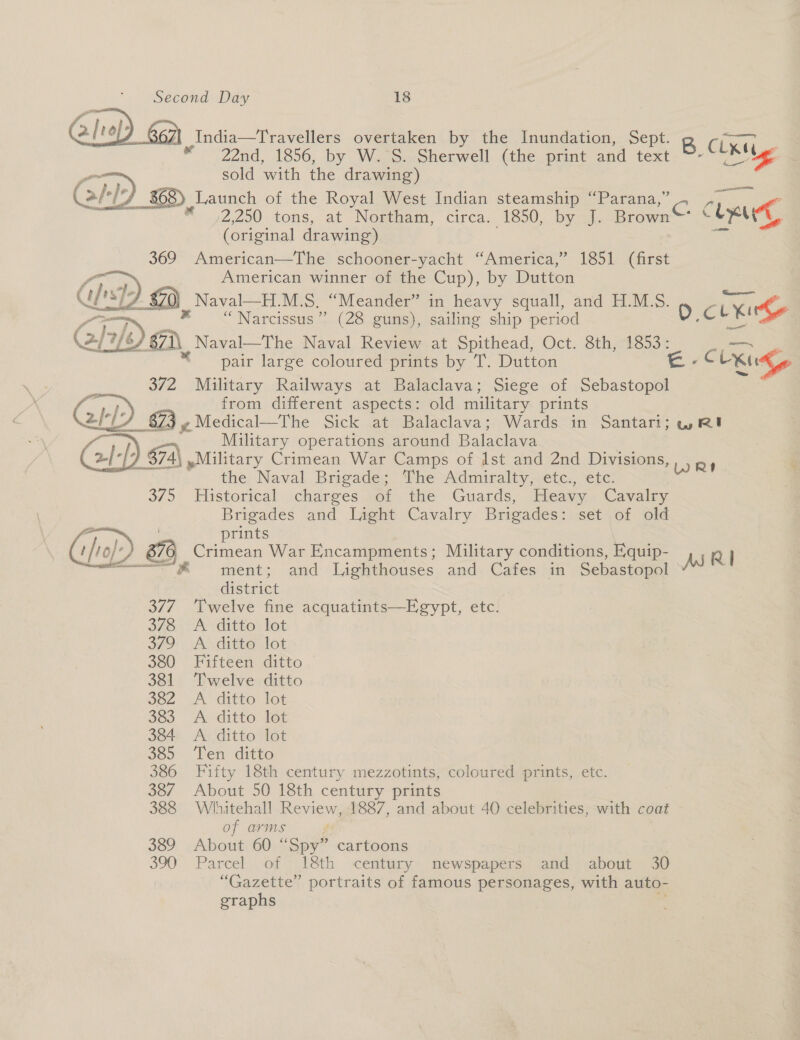  India—Travellers overtaken by the Inundation, Sept. S Cisne © 22d. 1856, by W.°S.-Sherwell (the print and text. ~~ nls ED sold with the drawing) Cale J 868) Launch of the Royal West Indian steamship “Parana,” } ; “ ,2250.tons, at Neetham, circa. 1850,. by qi. Brown Chee (original drawing) = 369 American—The schooner-yacht “America,” 1851 (first ha American winner of the Cup), by Dutton Ch) © Naval—H.M.S. “Meander” in heavy squall, and H.M.S. “LX &lt; Ve eas OM x “Narcissus” (28 guns), sailing ship period D.c ae \2/°7/6) 871, Naval—The Naval Review at Spithead, Oct. 8th, 1853: —~ pair large coloured prints by T. Dutton es CL Khe 372 Military Railways at Balaclava; Siege of Sebastopol %, from different aspects: old military prints Y_ 873 y Medical—The sick. .atisBalaclava:: Wardsin “Santartn is Re ae Military operations around Balaclava 7 374) ,Military Crimean War Camps of Ist and 2nd Divisions ie? othe Naval Brigade; he Admiralty sete. etc: 3/5 Historical charges sof the Guards, Heavy. Cavalry Brigades and Light Cavalry Brigades: set of old ae prints | tho}-) 876 Crimean War Encampments; Military conditions, E,quip- RI — @ ment; and Lighthouses and. Cafes in Sebastopol Ass IS : district 377. Twelve fine acquatints—Egypt, etc. 378 A ditto lot 57D: AO dite lot 380 Fifteen ditto 381 Twelve ditto soz A ‘ditto-let 383 A ditto let 384 A ditto lot 385° Ten ditto 386 Fifty 18th century mezzotints, coloured prints, etc. 387 About 50 18th century prints 388 Whitehall Review, 1887, and about 40 celebrities, with coat of arms 389 About 60 “Spy” cartoons 390 Parcel of 18th century newspapers and about 30 “Gazette” portraits of famous personages, with auto- graphs *   WRI. % 