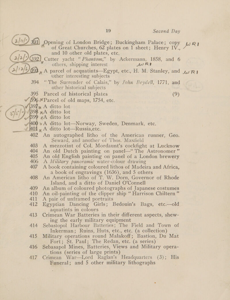 Opening of London Bridge; Buckingham Palace; copy jp Ry} ” of Great Churches, 62 plates on 1 sheet; Henry IV., | and 10 other old plates, etc. , Cutter yacht “ Phantom,’ by Ackermann, 1858, and 6 others, shipping interest DSR » A parcel of acquatints—Egypt, etc., H. M. Stanley, and yyy other interesting subjects 394. “The Surrender of Calais,” by John Beydell, 1771, and other historical subjects 395 Parcel of historical plates (9) Parcel of old maps, 1754, etc. 97 ~ A ditto lot   99 #A ditto lot * A ditto lot—Norway, Sweden, Denmark, etc. HO1, A ditto lot—Russia,etc. 402 An autographed litho of the American runner, Geo. Seward, and another of Thos. Maxfield 403 A mezzotint of Col. Mordaunt’s cockfight at Lucknow 404 An old Dutch painting on panel—‘ The Astronomer ” 405 An old English painting on panel of a London bre weer 406 A Miltary panoramic water-colour drawing 407. A book containing coloured lithos of Madeira and Africa, a book of engravings (1636), and 5 others 408 An American litho of T. W. Dorn, Governor of Rhode Island, and a ditto of Daniel O”’ Connell 409 An album of coloured photographs of Japanese costumes 410 An oil-painting of the clipper ship “ Harrison Chiltern ” 411 A pair of unframed portraits 412 Egyptian Dancing Girls; Bedouin’s Bags, etc—old aquatints in colours 413 Crimean War Batteries in their different aspects, shew- ing the early military equipment 414 Sebastopol Harbour Batteries; The Field and Town of Inkerman; Ruins, Huts, etc., etc. (a collection) 415 Military operations round Malakoff; Bastion, Du Mat Bort,, ot. Paul; “Fhe Redan, ete. (a series) 416 Sebasapol Mines, Batteries, Views and Military opera- tions (series of large prints) 417 Crimean War—Lord Raglan’s Headquarters (3); His