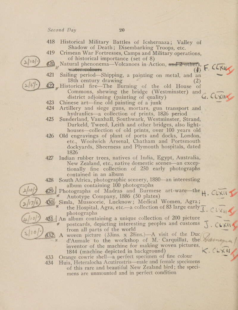 418 Historical Military Battles of Icshernaza; Valley of Shadow of Death; Disembarking Troops, etc. 419 Crimean War Fortresses, Camps and Military operations, ss of historical importance (set of 8) J £2) Natural phenonema—Volcanoes in:Action, and uaa 421 Sailing period—Shipping, a painting on metal, and o cv 18th century drawing - (2) Lig as 422 | Historical fire—The Burning of the old House of    423 Chinese art—fine old painting of a junk 424 Artillery and siege guns, mortars, gun transport and hydraulics—a collection of prints, 1826 period | 425 Sunderland, Vauxhall, Southwark, Westminster, Strand, Durkeld, Tweed, Leith and other bridges, also light- houses—collection of old prints, over 100 years old 426 Old engravings of plant of ports and docks, London, etc., Woolwich Arsenal, Chatham and Portsmouth dockyards, Sheerness and Plymouth hospitals, dated 1826 427 Indian rubber trees, natives of India, Egypt, Australia, New Zealand, etc., native domestic scenes—an excep- tionally fine collection of 250 early photographs contained in an album 428 South Africa, photographic scenery, 1880—an interesting : album containing 100 photographs 426 | Photographs of ‘Madras and Burmese art-ware—the ~~ .* Autotype Company, 1886 (50 plates) 430) Simla, Mussoorie, Lucknow; Medical Women, Agra;  f,” pp a photographs . (af O77 461 An album containing a unique collection of 200 picture postcards, depicting interesting peoples and customs from all parts of the world % f y re gf @ ee , ~-. £ 6.£)) £ q a © . Jy . by 7 Ys ee ir resmninene tt lhiassieaaisie * d@Aumale to the workshop of M.: Carquillat, the! 1844 (machine depicted in background) 433 Orange cowrie shell—a perfect specimen of fine colour 434 WHuia, Heteralocha Acutirostris—male and female specimens of this rare and beautiful New Zealand bird; the speci- mens are unmiounted and in perfect condition  — re ‘eomasen, ae J) Ce elie &lt;. CLK ~