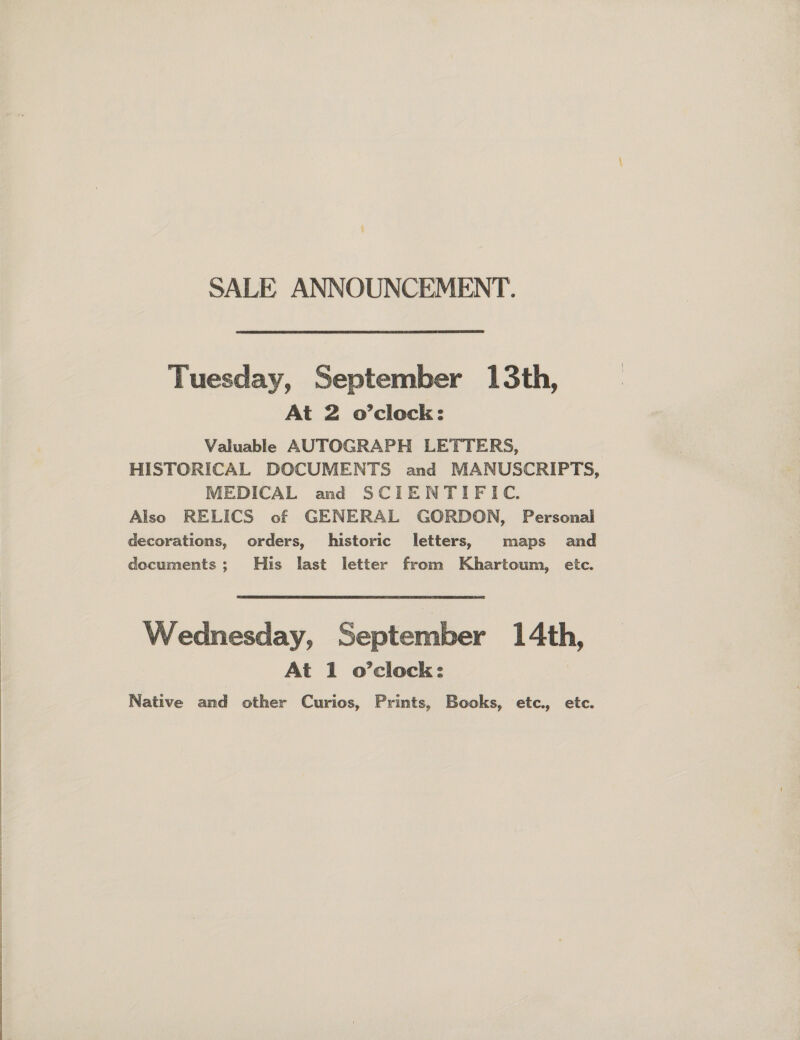  SALE ANNOUNCEMENT. Tuesday, September 13th, Valuable AUTOGRAPH LETTERS, HISTORICAL DOCUMENTS and MANUSCRIPTS, MEDICAL and SCIENTIFIC. Also RELICS of GENERAL GORDON, Personal decorations, orders, historic letters, maps and documents; His last letter from Khartoum, etc. Wednesday, September 1 4th, At 1 o’clock: Native and other Curios, Prints, Books, etc., etc.