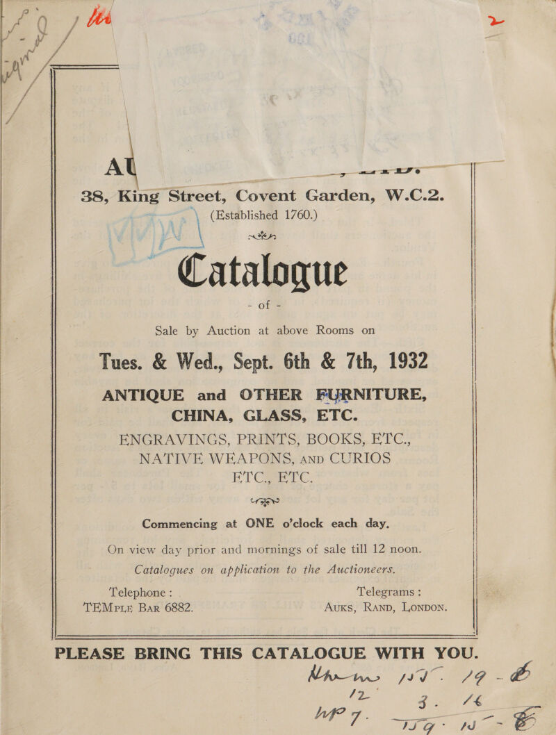   A a a= 2D eo 38, King Street, Covent Garden, W.C.2. | ~\ (Established 1760.) | YW ee — Catalogue Sale by Auction at above Rooms on Tues. &amp; Wed., Sept. 6th &amp; 7th, 1932 ANTIQUE and OTHER FURNITURE, CHINA, GLASS, ETC. PNGRAVINGS. PRINTS; BOOKS, ETC., NATIVE WEAPONS, ann CURIOS ET Ca re. ed Commencing at ONE o’clock each day. On view day prior and mornings of sale till 12 noon. Catalogues on application to the Auctioneers. Telephone: . Telegrams : TEMe te Bar 6882. Auxs, Ranp, Lonpon. 4 icici ee Se a