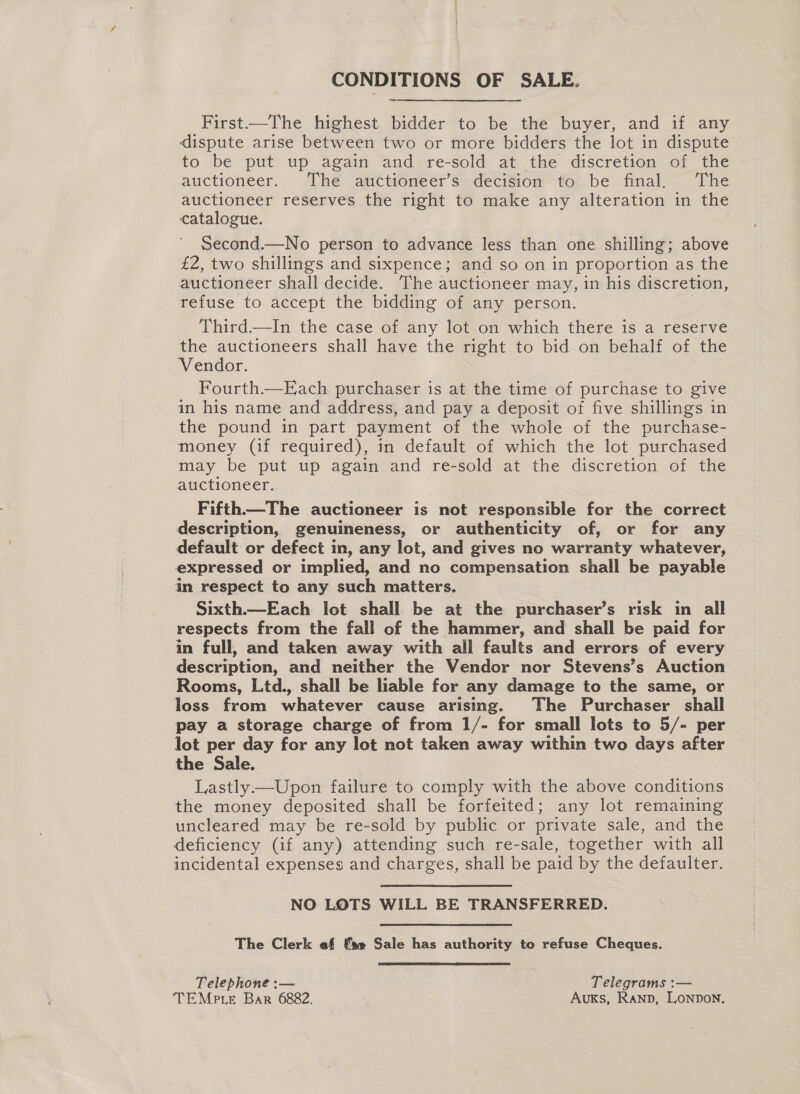 CONDITIONS OF SALE. First——The highest bidder to be the buyer, and if any dispute arise between two or more bidders the lot in dispute to be put up again and re-sold at the discretion of the auctioneer. The auctioneer’s decision to be final, The auctioneer reserves the right to make any alteration in the catalogue. Second.—No person to advance less than one shilling; above £2, two shillings and sixpence; and so on in proportion as the auctioneer shall decide. The auctioneer may, in his discretion, refuse to accept the bidding of any person. Third.—In the case of any lot on which there is a reserve the auctioneers shall have the right to bid on behalf of the Vendor. Fourth.—Each purchaser is at the time of purchase to give in his name and address, and pay a deposit of five shillings in the pound in part payment of the whole of the purchase- money (if required), in default of which the lot purchased may be put up again and re-sold at the discretion of the auctioneer. Fifth—The auctioneer is not responsible for the correct description, genuineness, or authenticity of, or for any default or defect in, any lot, and gives no warranty whatever, expressed or implied, and no compensation shall be payable in respect to any such matters. Sixth.—Each lot shall be at the purchaser’s risk in all respects from the fall of the hammer, and shall be paid for in full, and taken away with all faults and errors of every description, and neither the Vendor nor Stevens’s Auction Rooms, Ltd., shall be liable for any damage to the same, or loss from whatever cause arising. The Purchaser shall pay a storage charge of from 1/- for small lots to 5/- per lot per day for any lot not taken away within two days after the Sale. Lastly—Upon failure to comply with the above conditions the money deposited shall be forfeited; any lot remaining uncleared may be re-sold by public or private sale, and the deficiency (if any) attending such re-sale, together with all incidental expenses and charges, shall be paid by the defaulter. NO LOTS WILL BE TRANSFERRED. The Clerk ef fae Sale has authority to refuse Cheques. Telephone :— | Telegrams :— TEMPLE Bar 6882. ' Auxks, Ranp, Lonpon.