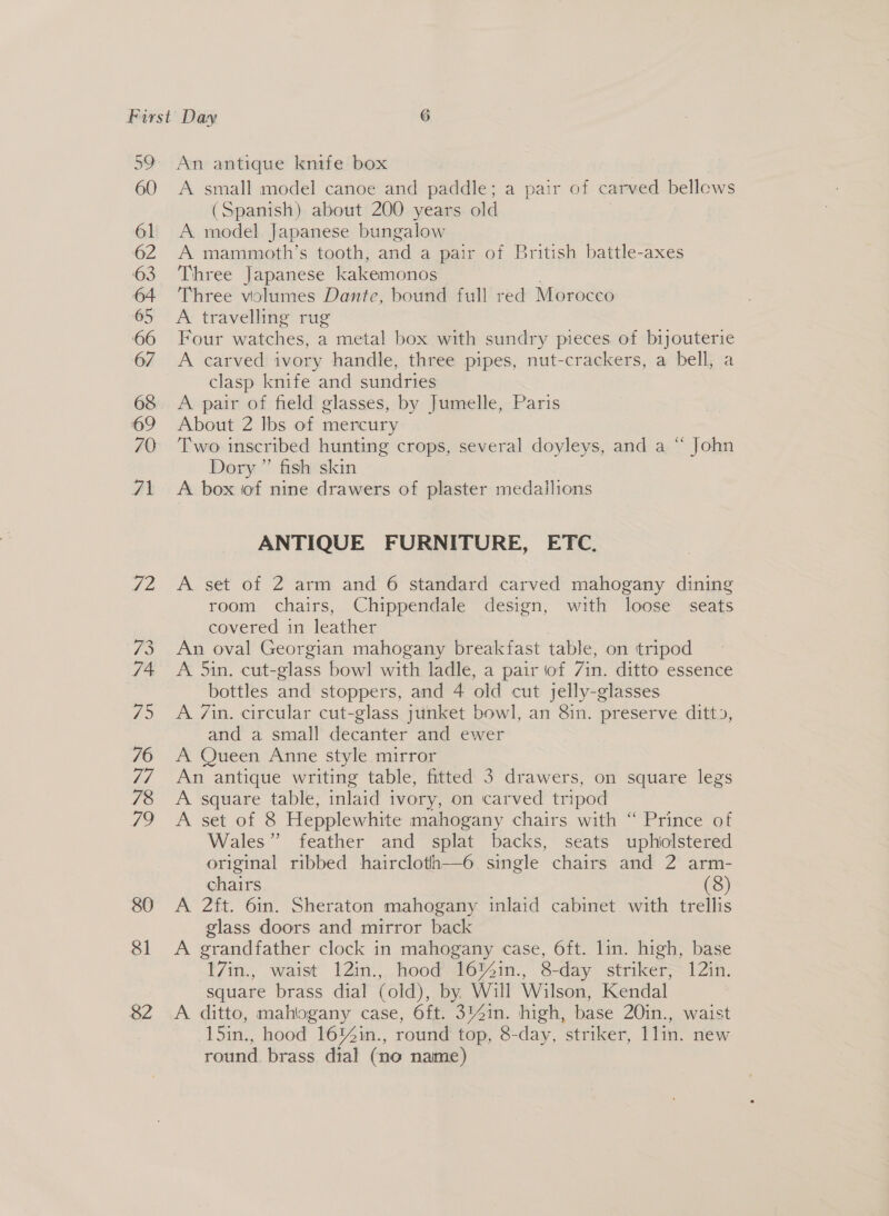 80 81 82 An antique knife box A small model canoe and paddle; a pair of carved bellows (Spanish) about 200 years old A model Japanese bungalow A mammoth’s tooth, and a pair of British battle-axes Three Japanese kakemonos Three volumes Dante, bound full red Morocco A travelling rug Four watches, a metal box with sundry pieces of bijouterie A carved ivory handle, three pipes, nut-crackers, a bell, a clasp knife and sundries A pair of field glasses, by Jumelle, Paris About 2 Ibs of mercury Two inscribed hunting crops, several doyleys, and a “ John Dory ” fish skin A box iof nine drawers of plaster medailions ANTIQUE FURNITURE, ETC. A set of 2 arm and 6 standard carved mahogany dining room chairs, Chippendale design, with loose seats covered in leather An oval Georgian mahogany breakfast table, on tripod A 5in. cut-glass bowl with ladle, a pair of 7in. ditto essence bottles and stoppers, and 4 old cut jelly-glasses A 7in. circular cut-glass junket bowl, an 8in. preserve ditto, and a small decanter and ewer A Queen Anne style mirror An antique writing table, fitted 3 drawers, on square legs A square table, inlaid ivory, on carved tripod A set of 8 Hepplewhite mahogany chairs with “ Prince of Wales” feather and splat backs, seats uphiolstered original ribbed haircloth—6 single chairs and 2 arm- chairs (8) A 2ft. 6in. Sheraton mahogany inlaid cabinet with trellis glass doors and mirror back A grandfather clock in mahogany case, 6ft. lin. high, base 17in., waist 12in., hood 16%in., 8-day striker, 12in. square brass dial (old), by Will Wilson, Kendal A ditto, mahiogany case, 6ft. 314in. high, base 20in., waist 15in., hood 16%in., round top, 8-day, striker, 1lin. new round. brass dial (no name)