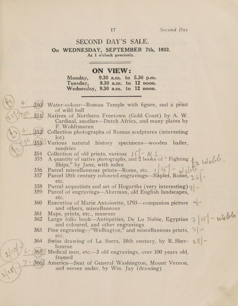 o— 66} ete LZ Second Day SECOND DAY’S SALE. On WEDNESDAY, SEPTEMBER 7th, 1932. At 1 o’clock precisely. ON VIEW: Monday, 9.30 am. to 5.30 p.m. Tuesday, 9.30 am. to 12 noon. Wednesday, 9.30 a.m. to 12 noon.  Water-colour—Roman Temple with figure, and a print of wild bull Natives of Northern Freetown (Gold Coast) by A. W. Cardinal, another—Dutch Africa, and many plates by F. Wohltmarnu lot) sundries Y Collection of old prints, various }$j- Al Ships,” by Jane, with index ees Parcel miscellaneous prints—Rome, etc. 1/15] wy [As etc. Parcel of engravings—Akerman, old English landscapes, ete. and others, miscellaneous Maps, prints, etc., museum and coloured, and other engravings Cre bourne framed America—Seat of General Washington, Mount Vernon, and verses under, by Wm. Jay (drawing)