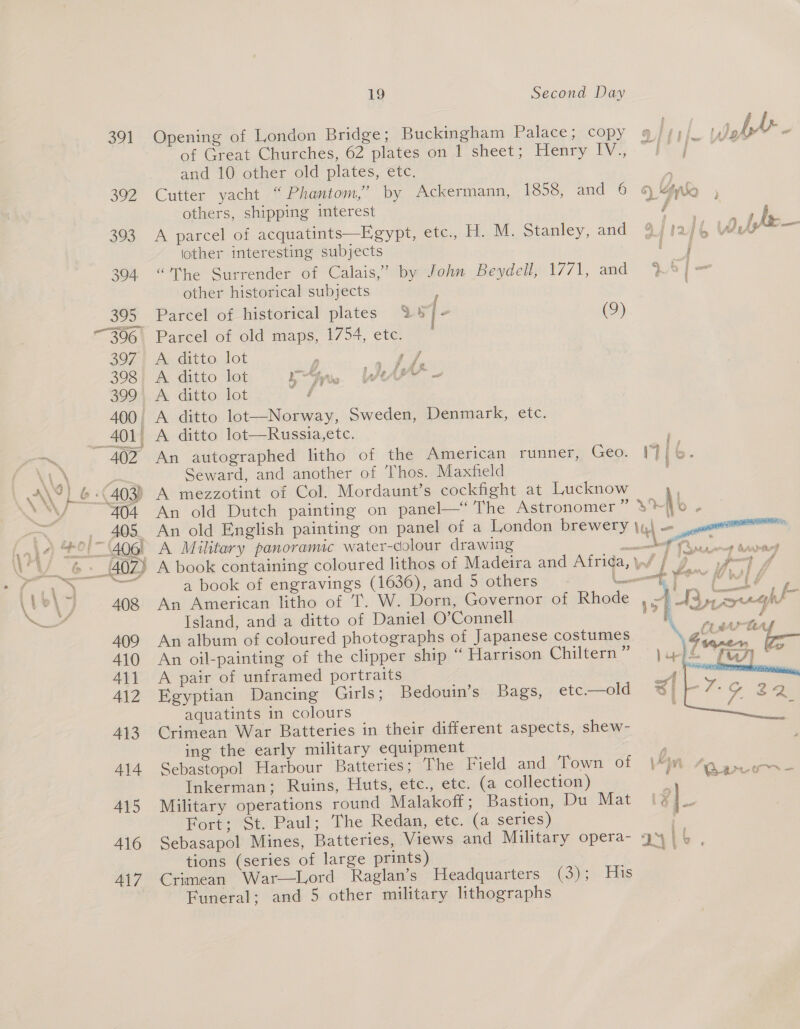 » f {- &amp; - - om  391 Opening of London Bridge; Buckingham Palace; copy 9 //))_ of Great Churches, 62 plates on 1 sheet; Henry IV., ~ ee and 10 other old plates, etc. 392 Cutter yacht “ Phantom,’ by Ackermann, 1858, and 6 &amp; Yak , others, shipping interest 4 le 393 A parcel of acquatints—Egypt, etc., H. M. Stanley, and 9fiaf4 Wi— lother interesting subjects | i | 304 “The Surrender of Calais,” by John Beydell, 1771, and WO] =— other historical subjects 395 Parcel of historical plates % ST - (9) 306 Parcel of old maps, 1754, etc. 397. A ditto lot : Mie 23 398 A ditto lot Agni WA 399, A ditto lot ae 400, A ditto lot—Norway, Sweden, Denmark, etc. 401) A ditto lot—Russia,ete. m——~ 402 An autographed litho of the American runner, Geo. 17} f \\ ped Seward, and another of Thos. Maxfield \ AVL 4 403) A mezzotint of Col. Mordaunt’s cockfight at Lucknow fe a 404 An old Dutch painting on panel—‘ The Astronomer ” sohb ; — 405. An old English painting on panel of a London brewery }4\ — a Aaio Bei” 406 A Military panoramic water-colour drawing ae ae \ a _40Z) A book containing coloured lithos of Madeira and Afrida, ld. wos Ee ee a book of engravings (1636), and 5 others L— ees , I °\ 408 An American litho of T. W. Dorn, Governor of Rhode A M3 eg hl — Island, and a ditto of Daniel O’Connell sh ieee é 409 An album of coloured photographs of Japanese costumes \ 410 An oil-painting of the clipper ship “ Harrison Chiltern” «© )upfé 411 A pair of unframed portraits A | 412 Egyptian Dancing Girls; Bedouin’s Bags, etc—old @3ik- aquatints in colours | 413. Crimean War Batteries in their different aspects, shew- ing the early military equipment , 414 Sebastopol Harbour Batteries; The Field and Town of |*jm Ope - Inkerman; Ruins, Huts, etc., etc. (a collection) : stall 415 Military operations round Malakoff ; Bastion, Du Mat 8] Fort; St. Paul; The Redan, etc. (a series) 416 Sebasapol Mines, Batteries, Views and Military opera- 9% IL. tions (series of large prints) ae 417 Crimean War—Lord Raglan’s Headquarters (3); His