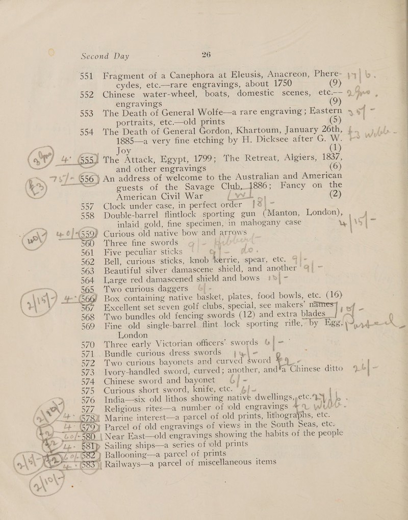 sso 552 300 594 (9) cydes, etc.—rare engravings, about 1750 engravings (9) The Death of General Wolfe—a rare engraving ; Kastern portraits, etc——old prints | (5) The Death of General Gordon, Khartoum, January 26th, ft, = 1885—a very fine etching by H. Dicksee after G. W. =     f &amp; ws) ont Joy : 1 \ yt) 4’ 655) The Attack, Egypt, 1799; The Retreat, Algiers, a7 Su Rens and other engravings (6) 6S 787% 956) An address of welcome to the Australian and American q>) # sri cuests of the Savage Club,1886; Fancy on the ~ American Civil War [wit | (2) 557 Clock under case, in perfect order [%} ~ 558 Double-barrel flintlock sporting gun (Manton, London), , 4 ase . inlaid gold, fine specimen, in mahogany case uwilss|> N\7 4 “999% Curious old native bow and arrows ee, ah 560 Three fine swords gi- &amp; “ fe 561 Five peculiar sticks Gi- Ar. 562 Bell, curious sticks, knob ierrie, spear, etc. GI- , 363 Beautiful silver damascene shield, and another ay 564 Large red damascened shield and bows Ho} - 565. Two curious daggers &amp; - » \ s\- wf (260) Box containing native basket, plates, food bowls, etc. (19) ag Re 567 Excellent set seven golf clubs, special, see makers’ names], 4 568 ‘T'wo bundles old fencing swords (12) and extra blades__ . <i 369 Fine old single-barrel flint lock sporting rifle, by Ege, Myr ek London ; « 570 ‘Three early Victorian officers’ swords &amp; ‘an 571 . Bundle curious dress swords j;yl- ‘pg ; 277 ‘Two curious bayonets and curved Sword ¥4_- | ; 573 Ivory-handled sword, curved; another, and a Chinese ditto 4) bl - 574 Chinese sword and bayonet (6/ - 575 Curious short sword, knife, etc. * 6] - <> 376 India—six old lithos showing native dwellings, etc. oe NSA, 327 Religious rites——a number of old engravings 4. WUM. A A-2_O73a Marine interest—a parcel of old prints, lithographs, etc. i. 4 799 Parcel of old engravings of views in the South Seas, etc. A &amp; Of 580_ | Near East—old engravings showing the habits of the people “/t2. 58p Sailing ships—a series of old prints  ce yea ye 57-582 } Ballooning—a parcel of prints i. wt hea + } os Ye ° ° A Ae 5685} Railways—a parcel of miscellaneous items \ ad