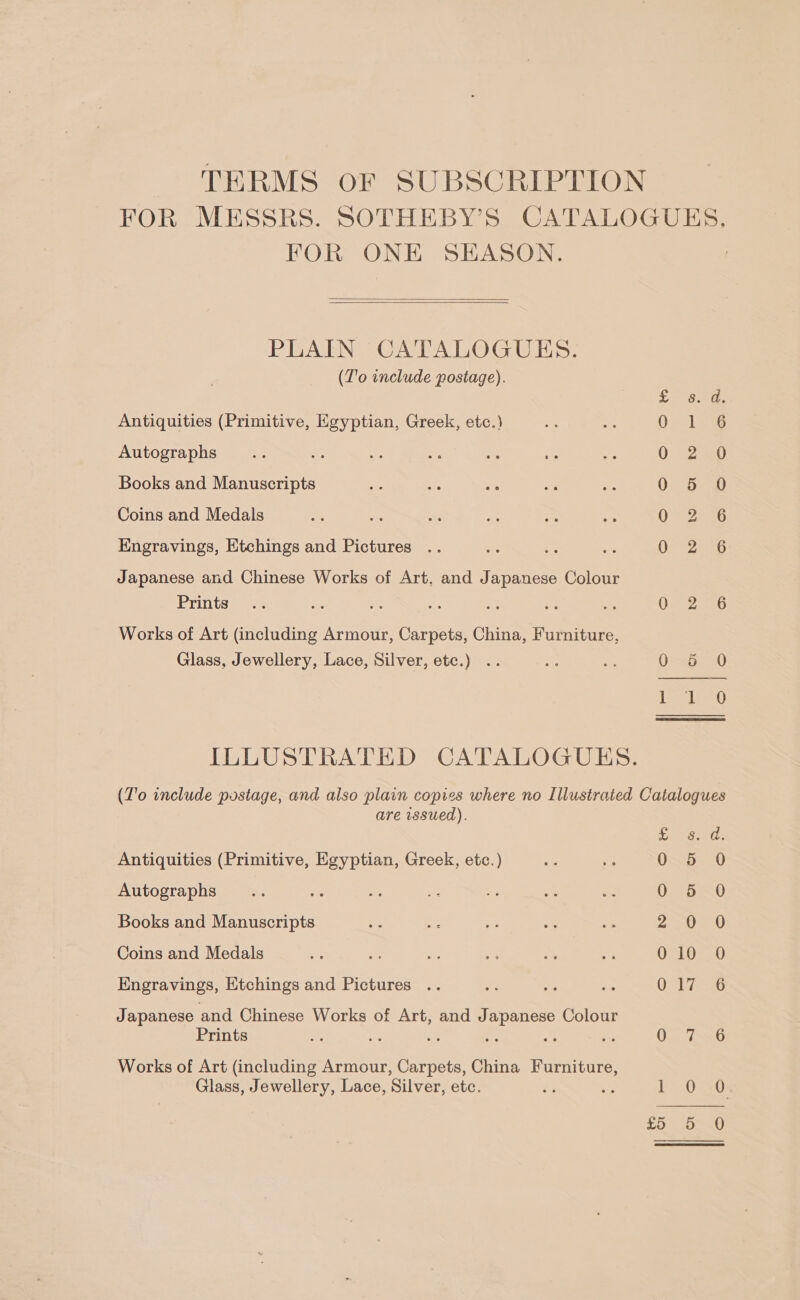 TERMS OF SUBSCRIPTION FOR MESSRS. SOTHEBY’S CATALOGUES. FOR ONE SEASON.   PLAIN CATALOGUES. (T'o include postage). £8.a. Antiquities (Primitive, Egyptian, Greek, etc.) O-1°% Autographs 0 2 Books and Manuscripts 0 5 0 Coins and Medals 02526 Engravings, Etchings and Pictures Oey 2uED Japanese and Chinese Works of Art, and Japanese Colour Prints... ie 6: ae oe Bx es 02) 2a Works of Art (including Armour, Carpets, China, Furniture, Glass, Jewellery, Lace, Silver, etc.) .. ae ue O65. 0 ILLUSTRATED CATALOGUES. T'o include postage, and also plain copies where no Illustrated Catalogues posiag ; are issued). eine Bad tic Antiquities (Primitive, Egyptian, Greek, etc.) = i 0O=5:--0 Autographs Se oe = ae a x 7 0 5 0 Books and Manuscripts ee a 2 a 5 2 oe Coins and Medals ae Pe v =“ s we 010 0 Engravings, Etchings and Pictures .. Sy ae es 017 6 Japanese and Chinese Works of Art, and J apanese Colour Prints “f Me ae . ost oy O- Sy.6 Works of Art (including Armour, Carpets, China Furniture, Glass, Jewellery, Lace, Silver, etc. 5 a Y-0-20: 