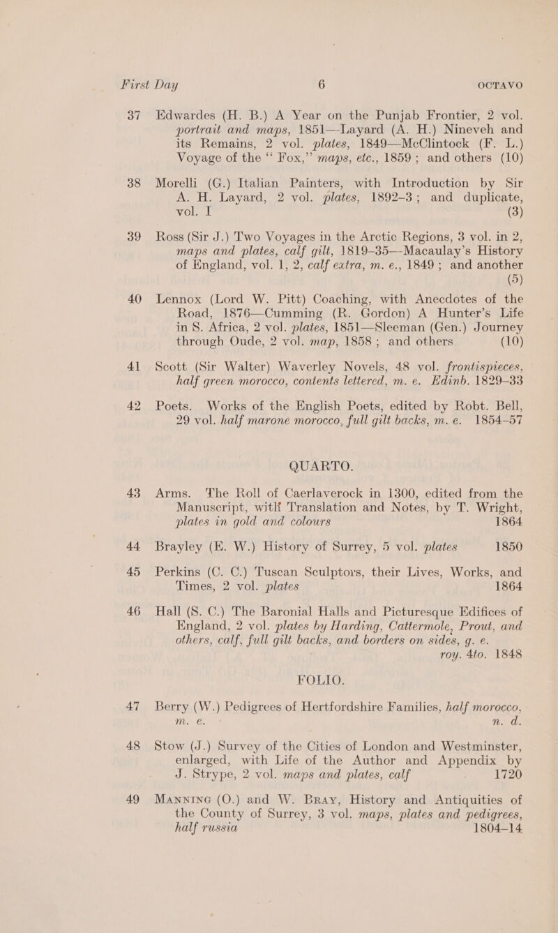 37 Edwardes (H. B.) A Year on the Punjab Frontier, 2 vol. portrait and maps, 1851—-Layard (A. H.) Nineveh and its Remains, 2 vol. plates, 1849—McClintock (F. L.) Voyage of the “ Fox,” maps, etc., 1859; and others (10) 38 Morelli (G.) Italian Painters, with Introduction by Sir A. H. Layard, 2 vol. plates, 1892-3; and duplicate, vol. I (3) 39 Ross (Sir J.) Two Voyages in the Arctic Regions, 3 vol. in 2, maps and plates, calf gilt, 1819-85—-Macaulay’s History of England, vol. 1, 2, calf eatra, m. e., 1849 ; and another (5) 40 Lennox (Lord W. Pitt) Coaching, with Anecdotes of the Road, 1876—Cumming (R. Gordon) A Hunter’s Life in S. Africa, 2 vol. plates, 1851—Sleeman (Gen.) Journey through Oude, 2 vol. map, 1858; and others (10) 41 Scott (Sir Walter) Waverley Novels, 48 vol. frontispreces, half green morocco, contents lettered, m. e. Hdinb. 1829-33 42 Poets. Works of the English Poets, edited by Robt. Bell, 29 vol. half marone morocco, full gilt backs, m. e. 1854-57 QUARTO. 43 Arms. The Roll of Caerlaverock in 1300, edited from the Manuscript, witlf Translation and Notes, by T. Wright, plates in gold and colours 1864 44 Brayley (KE. W.) History of Surrey, 5 vol. plates 1850 45 Perkins (C. C.) Tuscan Sculptors, their Lives, Works, and Times, 2 vol. plates 1864 46 Hall (S. C.) The Baronial Halls and Picturesque Edifices of England, 2 vol. plates by Harding, Cattermole, Prout, and others, calf, full gilt backs, and borders on sides, q. e. roy. 4to. 1848 FOLIO. 47 Berry (W.) Pedigrees of Hertfordshire Families, half morocco, | m. €. n. d. 48 Stow (J.) Survey of the Cities of London and Westminster, enlarged, with Life of the Author and Appendix by J. Strype, 2 vol. maps and plates, calf | 1720 49 Mannine (O.) and W. Bray, History and Antiquities of the County of Surrey, 3 vol. maps, plates and pedigrees, half russia 1804-14