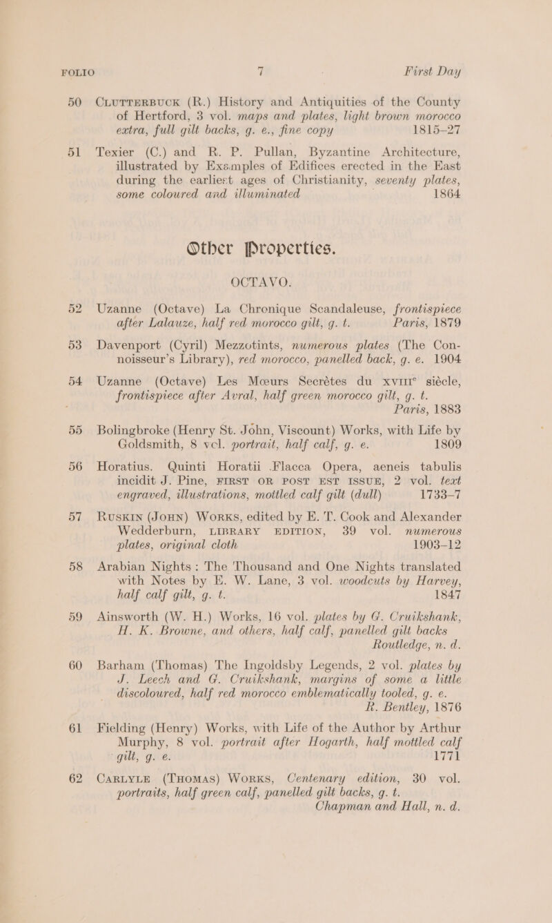 50 CLUTTERBUCK (R.) History and Antiquities of the County of Hertford, 3 vol. maps and plates, light brown morocco extra, full gilt backs, g. e., fine copy 1815-27 51 Texier (C.) and R. P. Pullan, Byzantine Architecture, illustrated by Exsmples of Edifices erected in the East during the earliest ages of Christianity, seventy plates, some coloured and wluminated 1864 Other Properties. OCTAVO. 52 Uzanne (Octave) La Chronique Scandaleuse, frontispiece after Lalauze, half red morocco gilt, g. t. Paris, 1879 53 Davenport (Cyril) Mezzotints, numerous plates (The Con- noisseur’s Library), red morocco, panelled back, g. e. 1904 54 Uzanne (Octave) Les Mceurs Secrétes du xviit* siécle, frontispiece after Avral, half green morocco gilt, g. t. Paris, 1883 55 Bolingbroke (Henry St. John, Viscount) Works, with Life by Goldsmith, 8 vel. portrait, half calf, g. e. 1809 56 Horatius. Quinti Horatii Flacca Opera, aeneis tabulis incidit J. Pine, FIRST OR POST EST ISSUE, 2 vol. text engraved, illustrations, mottled calf gilt (dull) 1733-7 57 RuSsKIN (JOHN) WoRKS, edited by E. T. Cook and Alexander Wedderburn, LIBRARY EDITION, 39 vol. numerous plates, original cloth 1903-12 58 Arabian Nights: The 'Thousand and One Nights translated with Notes by E. W. Lane, 3 vol. woodcuts by Harvey, half calf gilt, q. t. 1847 59 Ainsworth (W. H.) Works, 16 vol. plates by G. Cruikshank, H. K. Browne, and others, half calf, panelled gilt backs Routledge, n. d. 60 Barham (Thomas) The Ingoldsby Legends, 2 vol. plates by J. Leech and G. Cruikshank, margins of some a little discoloured, half red morocco emblematically tooled, g. e. hk. Bentley, 1876 61 Fielding (Henry) Works, with Life of the Author by Arthur Murphy, 8 vol. portrait after Hogarth, half mottled calf gilt, g. e. 1771 62 CarRLYLE (THomaAsS) Works, Centenary edition, 30 vol. portraits, half green calf, panelled gilt backs, g. t. Chapman and Hall, n. d.