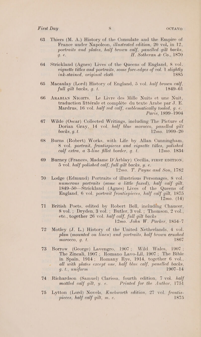 63 64 65 66 67 68 70 vO 73 74 75 Thiers (M. A.) History of the Consulate and the Empire of France under Napoleon, dlustrated edition, 20 vol. in 12, portraits and plates, hal brown calf, panelled gilt backs, g. @. H. Sotheran &amp; Co., 1870 Strickland (Agnes) Lives of the Queens of England, 8 vol. vignette titles and portraits, some fore-edges of vol. 1 slightly ink-stained, original cloth 1885 Macaulay (Lord) History of England, 5 vol. half brown calf, full gilt backs, qg. t. 1849-61 ARABIAN Nicuts. Le Livre des Mille Nuits et une Nuit, traduction littérale et compléte du texte Arabe par J. E. Mardrus, 16 vol. half red calf, emblematically tooled, g. e. Paris, 1899-1904 Wilde (Oscar) Collected Writings, including The Picture of Dorian Gray, 14 vol. half blue morocco, panelled gilt backs, gq. t. 12mo. 1909-20 Burns (Robert) Works, with Life by Allan Cunningham, 8 vol. portrait, frontispieces and vignette titles, polished calf extra, a 3-line fillet border, q. t. 12mo. 1834 Burney (Frances, Madame D’Arblay) Cecilia, FrrsT EDITION, 5 vol. half polished calf, full gilt backs, y. e. 12mo. T'. Payne and Son, 1782 Lodge (Edmund) Portraits of illustrious Personages, 8 vol. numerous portraits (some a little foxed), half calf quilt, 1849-50—Strickland (Agnes) Lives of the Queens of England, 6 vol. portrait frontispieces, half calf gilt, 1875 12mo. (14) British Poets, edited by Robert Bell, including Chaucer, 8 vol. ; Dryden, 3 vol.; Butler, 3 vol. : ; Thomson, 2 vol., etc., together 26 vol. half calf, full gilt backs 12mo. John W. Parker, 1854-7 Motley (J. L.) History of the United Netherlands, 4 vol. plan (mounted on linen) and portraits, half brown crushed morocco, g. t. 1867 Borrow (George) Lavengro, 1907; Wild Wales, 1907 ; The Zincali, 1907 ; Romano Lavo-Lil, 1907; The Bible in Spain, 1914; Romany Rye, 1914, together 6 vol., - all with plates except one, half blue calf, panelled backs, g. t., uniform 1907-14 Richardson (Samuel) Clarissa, fourth edition, 7 vol. half mottled calf gilt, y. e. Printed for the Author, 1751 Lytton (Lord) Novels, Knebworth edition, 27 vol. frontis-