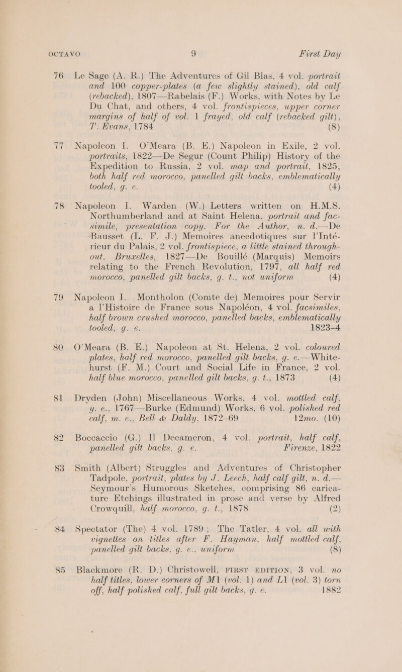 76 ~I ~I 78 79 80 SI 82 83 Le Sage (A. R.) The oo of Gil Blas, 4 vol. portrait and 100 copper-plates (a few slightly stained), old calf (rebacked), 1807— Rabblais (F.) Works, with Notes by Le Du Chat, and others, 4 vol. frontispieces, wpper corner margins of half of vol. 1 frayed, old calf (rebacked gilt), T’. Hvans, 1784 (8) Napoleon I. O’Meara (B. E.) Napoleon in Exile, 2 vol. portraits, 1822—De Segur (Count Philip) History of the Expedition to Russia, 2 vol. map and portrait, 1825, both half red morocco, panelled gilt backs, emblematically tooled, g. e. (4) Napoleon J. Warden (W.) Letters written on H.MLS. Northumberland and at Saint Helena, portrait and fac- sumile, presentation copy. For the Author, n. d.—De Bausset (L. F. J.) Memoires anecdotiques sur |’Inté- rieur du Palais, 2 vol. frontispiece, a little stained through- out. Bruxelles, 1827—De Bouillé (Marquis) Memoirs relating to the French Revolution, 1797, all half red morocco, panelled gilt backs, g. t., not uniform (4) Napoleon I. Montholon (Comte de) Memoires pour Servir a | Histoire de France sous Napoléon, 4 vol. facsimiles, half brown crushed morocco, panelled backs, emblematically tooled, g. @. 1823-4 O’Meara (B. E.) Napoleon at St. Helena, 2 vol. coloured plates, half red morocco, panelled gilt backs, g. e.—White- hurst (F. M.) Court and Social Life in France, 2 vol. half blue morocco, panelled gilt backs, g. t., 1873 (4) Dryden (John) Miscellaneous Works, 4 vol. mottled calf, y. e., 1767—Burke (Edmund) Works, 6 vol. polished red calf, m. e., Bell &amp; Daldy, 1872-69 12mo. (10) Boccaccio (G.) Il Decameron, 4 vol. portrait, half calf, panelled gilt backs, g. e. Firenze, 1822 Smith (Albert) Struggles and Adventures of Christopher Tadpole, portrait, plates by J. Leech, half calf gilt, n. d.— Seymour's Humorous Sketches, comprising 86 carica- ture Etchings illustrated in prose and verse by Alfred Crowquill, half morocco, g. t., 1878 (2) Spectator (The) 4 vol. 1789; The Tatler, 4 vol. all with vignettes on titles after F. Hayman, half mottled calf, panelled gilt backs, g. e., uniform (8) Blackmore (R. D.) Christowell, FrrsT EpITION, 3 vol. no half titles, lower corners of M1 (vol. 1) and L1 (vol. 3) torn off, half polished calf, full gilt backs, g. e. 1882