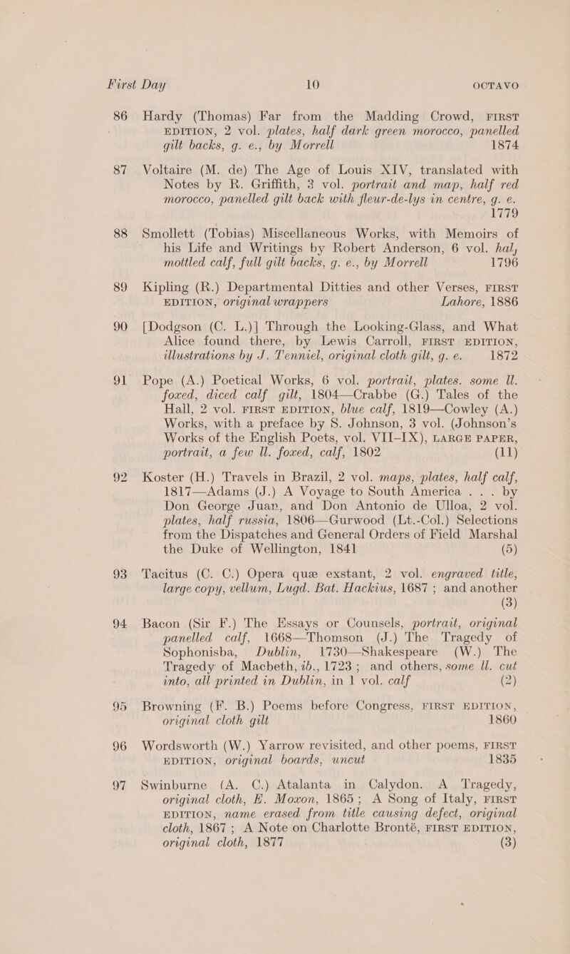 86 87 88 89 90 91 92 93 94 95 96 07 Hardy (Thomas) Far from the Madding Crowd, FIRST EDITION, 2 vol. plates, half dark green morocco, panelled gilt backs, g. e., by Morrell 1874 Voltaire (M. de) The Age of Louis XIV, translated with Notes by R. Griffith, 2 vol. portrait and map, half red morocco, panelled gilt back with fleur-de-lys in centre, g. e. Li79 Smollett (Tobias) Miscellaneous Works, with Memoirs of his Life and Writings by Robert Anderson, 6 vol. hal, mottled calf, full gilt backs, g. e., by Morrell 1796 Kipling (R.) Departmental Ditties and other Verses, FIRST EDITION, original wrappers Lahore, 1886 [Dodgson (C. L.)|] Through the Looking-Glass, and What Alice found there, by Lewis Carroll, FIRST EDITION, illustrations by J. Tenniel, original cloth gilt, g. e. 1872 Pope (A.) Poetical Works, 6 vol. portrait, plates. some Il. foxed, diced calf gilt, 1804—Crabbe (G.) Tales of the Hall, 2 vol. First EDITION, blue calf, 1819—Cowley (A.) Works, with a preface by 8. Johnson, 3 vol. (Johnson’s Works of the English Poets, vol. VII-IX), LARGE PAPER, portrait, a few ll. foxed, calf, 1802 (11) Koster (H.) Travels in Brazil, 2 vol. maps, plates, half calf, 1817—Adams (J.) A Voyage to South America ... by Don George Juan, and Don Antonio de Ulloa, 2 vol. plates, half russia, 1806—Gurwood (Lt.-Col.) Selections from the Dispatches and General Orders of Field Marshal the Duke of Wellington, 1841 (5) Tacitus (C. C.) Opera que exstant, 2 vol. engraved tile, large copy, vellum, Lugd. Bat. Hackius, 1687 ; and another (3) Bacon (Sir F.) The Essays or Counsels, portrait, original panelled calf, 1668—Thomson (J.) The Tragedy of Sophonisba, Dublin, 1730—Shakespeare (W.) The Tragedy of Macbeth, 7b., 1723 ; and others, some Il. cut into, all printed in Dublin, in 1 vol. calf (2) Browning (F. B.) Poems before Congress, FIRST EDITION, original cloth gilt 1860 Wordsworth (W.) Yarrow revisited, and other poems, FIRST EDITION, original boards, uncut 1835 Swinburne (A. C.) Atalanta in Calydon. A _ ‘Tragedy, original cloth, EH. Moxon, 1865; A Song of Italy, rirst EDITION, name erased from title causing defect, original cloth, 1867 ; A Note on Charlotte Bronté, FIRST EDITION,