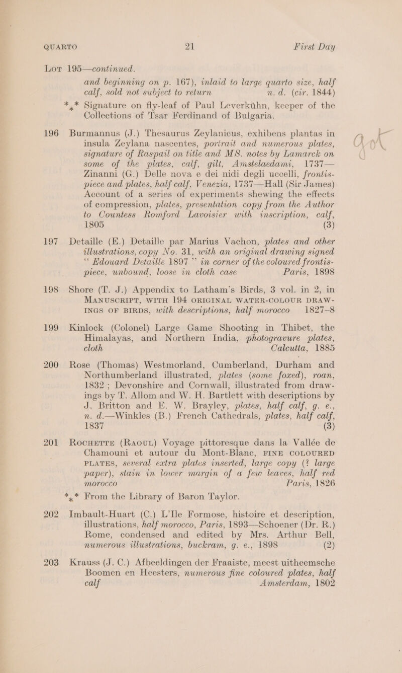 196 197 198 199 200 201 202 203 and beginning on p. 167), inlaid to large quarto size, half calf, sold not subject to return n. d. (cir. 1844) Collections of Tsar Ferdinand of Bulgaria. Burmannus (J.) Thesaurus Zeylanicus, exhibens plantas in insula Zeylana nascentes, porirait and numerous plates, signature of Raspail on title and MS. notes by Lamarck on some of the plates, calf, gilt, Amstelaedami, 1737— Zinanni (G.) Delle nova e dei nidi degli uccelli, frontis- piece and plates, half calf, Venezia, 1737—Hall (Sir James) Account of a series of experiments shewing the effects of compression, plates, presentation copy from the Author to Countess Romford Lavoisier with inserivption, calf, 1805 (3) Detaille (E.) Detaille par Marius Vachon, plates and other illustrations, copy No. 31, with an original drawing signed “ Hdouard Detaille 1897 ” in corner of the coloured frontis- piece, unbound, loose in cloth case Paris, 1898 Shore (T. J.) Appendix to Latham’s Birds, 3 vol. in 2, in MANUSCRIPT, WITH 194 ORIGINAL WATER-COLOUR DRAW- INGS OF BIRDS, with descriptions, half morocco 1827-8 Kinlock (Colonel) Large Game Shooting in Thibet, the Himalayas, and Northern {fndia, photogravure plates, cloth Calcutta, 1885 Rose (Thomas) Westmorland, Cumberland, Durham and Northumberland illustrated, plates (some foxed), roan, 1832 ; Devonshire and Cornwall, illustrated from draw- ings by 'T. Allom and W. H. Bartlett with descriptions by J. Britton and E. W. Brayley, plates, half calf, g. e., n. d.—Winkles (B.) French Cathedrals, plates, half calf, 1837 (3) ROcHETTE (Raovut) Voyage pittoresque dans la Vallée de Chamouni et autour du Mont-Blanc, FINE COLOURED PLATES, several extra plates inserted, large copy (? large paper), stain in lower margin of a few leaves, half red MOTrocco Paris, 1826 Imbault-Huart (C.) L’Ile Formose, histoire et description, illustrations, half morocco, Paris, 1893—Schoener (Dr. RB.) Rome, condensed and edited by Mrs. Arthur Bell, numerous illustrations, buckram, g. e., 1898 (2) Krauss (J. C.) Afbeeldingen der Fraaiste, meest uitheemsche Boomen en Heesters, numerous fine coloured plates, half calf Amsterdam, 1802