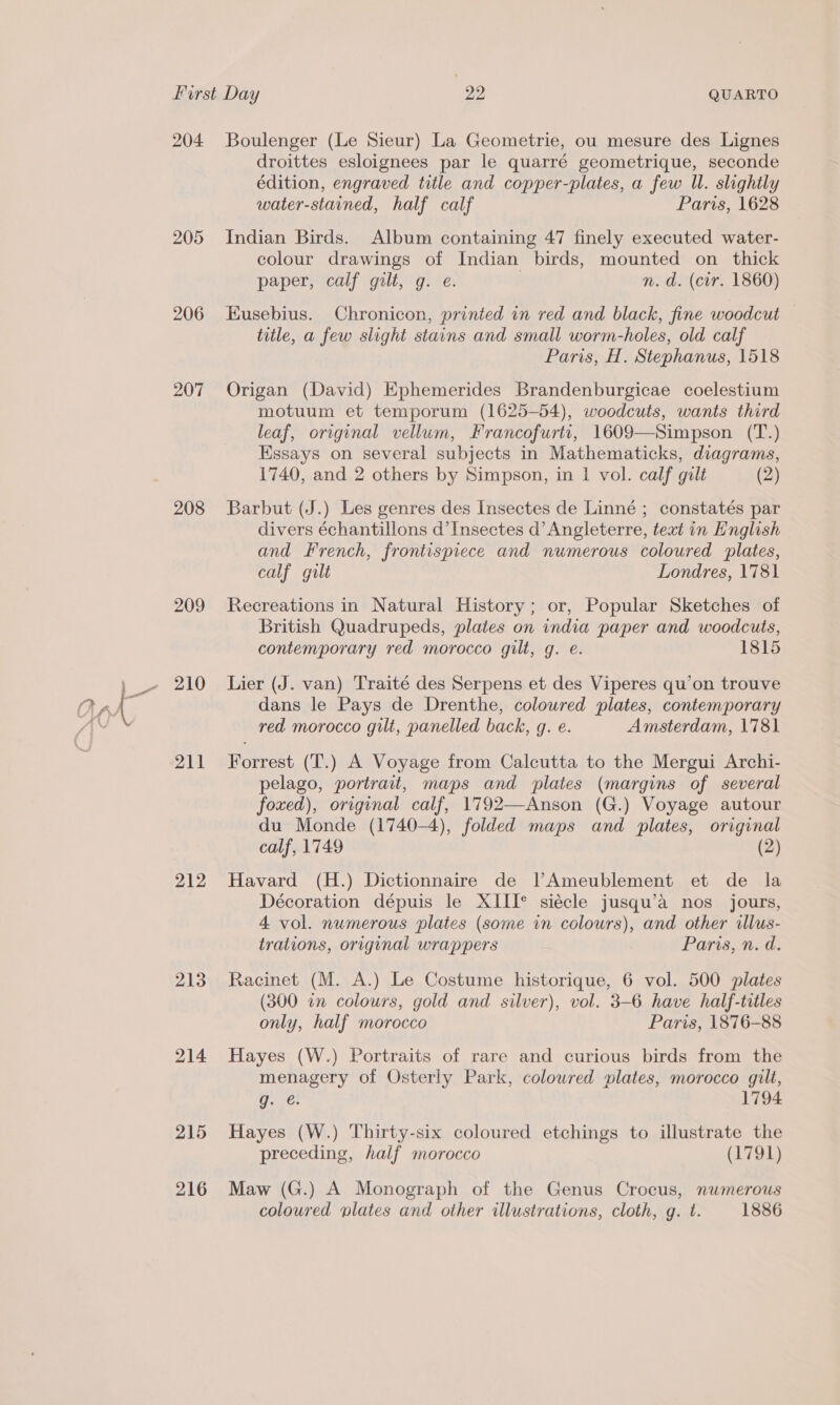 204. 205 206 207 208 209 210 212 213 214 215 216 Boulenger (Le Sieur) La Geometrie, ou mesure des Lignes droittes esloignees par le quarré geometrique, seconde édition, engraved title and copper-plates, a few Wl. slightly water-starined, half calf Paris, 1628 Indian Birds. Album containing 47 finely executed water- colour drawings of Indian birds, mounted on thick paper, calf gilt, g. e. n. d. (cir. 1860) Eusebius. Chronicon, printed in red and black, fine woodcut — title, a few slight stains and small worm-holes, old calf Paris, H. Stephanus, 1518 Origan (David) Ephemerides Brandenburgicae coelestium motuum et temporum (1625-54), woodcuts, wants third leaf, original vellum, Francofurti, 1609—Simpson (T.) Essays on several subjects in Mathematicks, diagrams, 1740, and 2 others by Simpson, in 1 vol. calf gilt (2) Barbut (J.) Les genres des Insectes de Linné ; constatés par divers échantillons d’Insectes d’ Angleterre, text in English and French, frontispiece and numerous coloured plates, calf gilt Londres, 1781 Recreations in Natural History; or, Popular Sketches of British Quadrupeds, plates on india paper and woodcuts, contemporary red morocco gilt, g. e. 1815 Lier (J. van) Traité des Serpens et des Viperes qu'on trouve dans le Pays de Drenthe, coloured plates, contemporary red morocco gilt, panelled back, g. e. Amsterdam, 1781 Forrest (T.) A Voyage from Calcutta to the Mergui Archi- pelago, portrait, maps and plates (margins of several foxed), original calf, 1792—Anson (G.) Voyage autour du Monde (1740-4), folded maps and plates, original calf, 1749 (2) Havard (H.) Dictionnaire de lAmeublement et de la Décoration dépuis le XIII* siécle jusqu’a nos jours, 4 vol. numerous plates (some vn colours), and other illus- trations, original wrappers Parissied. Racinet (M. A.) Le Costume historique, 6 vol. 500 plates (300 i colours, gold and silver), vol. 3-6 have half-titles only, half morocco Paris, 1876-88 Hayes (W.) Portraits of rare and curious birds from the menagery of Osterly Park, coloured plates, morocco gilt, ses 1794 Hayes (W.) Thirty-six coloured etchings to illustrate the preceding, half morocco (1791) Maw (G.) A Monograph of the Genus Crocus, numerous coloured plates and other illustrations, cloth, g. t. 1886