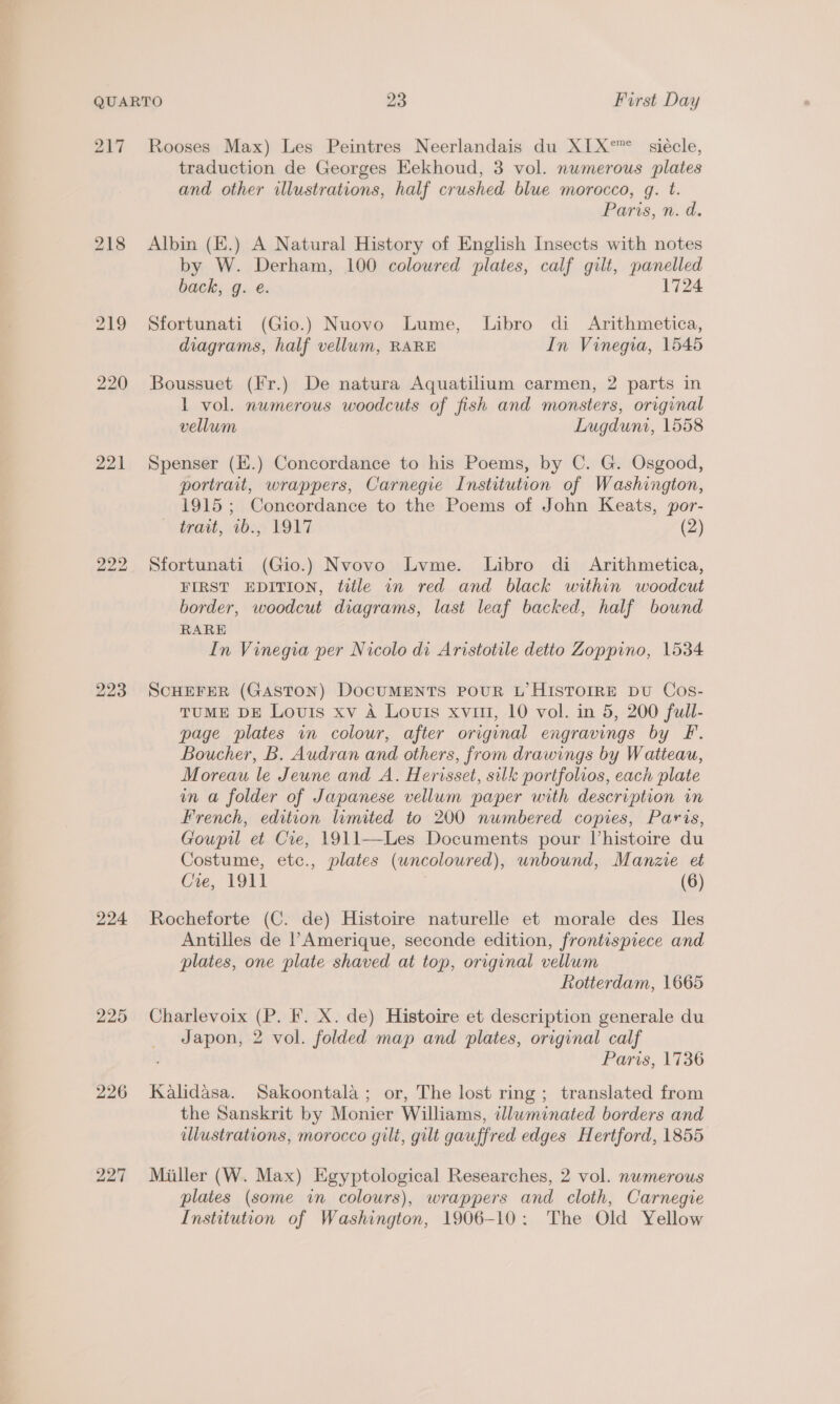 217 219 220 221 224 225 226 227 Rooses Max) Les Peintres Neerlandais du XIX°”° siécle, traduction de Georges Eekhoud, 3 vol. numerous plates and other illustrations, half crushed blue morocco, q. t. Paris, n. d. Albin (E.) A Natural History of English Insects with notes by W. Derham, 100 coloured plates, calf gilt, panelled back, g. e. 1724 Sfortunati (Gio.) Nuovo Lume, Libro di Arithmetica, diagrams, half vellum, RARE In Vinegia, 1545 Boussuet (Fr.) De natura Aquatilium carmen, 2 parts in L vol. numerous woodcuts of fish and monsters, original vellum Lugduni, 1558 Spenser (E.) Concordance to his Poems, by C. G. Osgood, portrait, wrappers, Carnegie Institution of Washington, 1915 ; Concordance to the Poems of John Keats, por- trait, 1b2;) YO17 (2) Sfortunati (Gio.) Nvovo Lyme. Libro di Arithmetica, FIRST EDITION, title in red and black within woodcut border, woodcut diagrams, last leaf backed, half bound RARE In Vinegia per Nicolo di Aristotile detio Zoppino, 1534 SCHEFER (GASTON) DOCUMENTS POUR L’ HISTOIRE DU Cos- TUME DE Louis xv A Louis xvi, 10 vol. in 5, 200 full- page plates in colour, after original engravings by F. Boucher, B. Audran and others, from drawings by Watteau, Moreau le Jeune and A. Herisset, silk portfolios, each plate in a folder of Japanese vellum paper with description in French, edition limited to 200 numbered copies, Paris, Goupil et Cre, 1911—Les Documents pour Vhistoire du Costume, etc., plates (uncoloured), unbound, Manzie et Cre, 1911 (6) Rocheforte (C. de) Histoire naturelle et morale des Iles Antilles de ’Amerique, seconde edition, frontispiece and plates, one plate shaved at top, original vellum Rotterdam, 1665 Charlevoix (P. F. X. de) Histoire et description generale du Japon, 2 vol. folded map and plates, original calf Paris, 1736 Kalidasa. Sakoontala; or, The lost ring ; translated from the Sanskrit by Monier Williams, illuminated borders and illustrations, morocco gilt, gilt gauffred edges Hertford, 1855 Miiller (W. Max) Egyptological Researches, 2 vol. nwmerous plates (some in colours), wrappers and cloth, Carnegie Institution of Washington, 1906-10: The Old Yellow