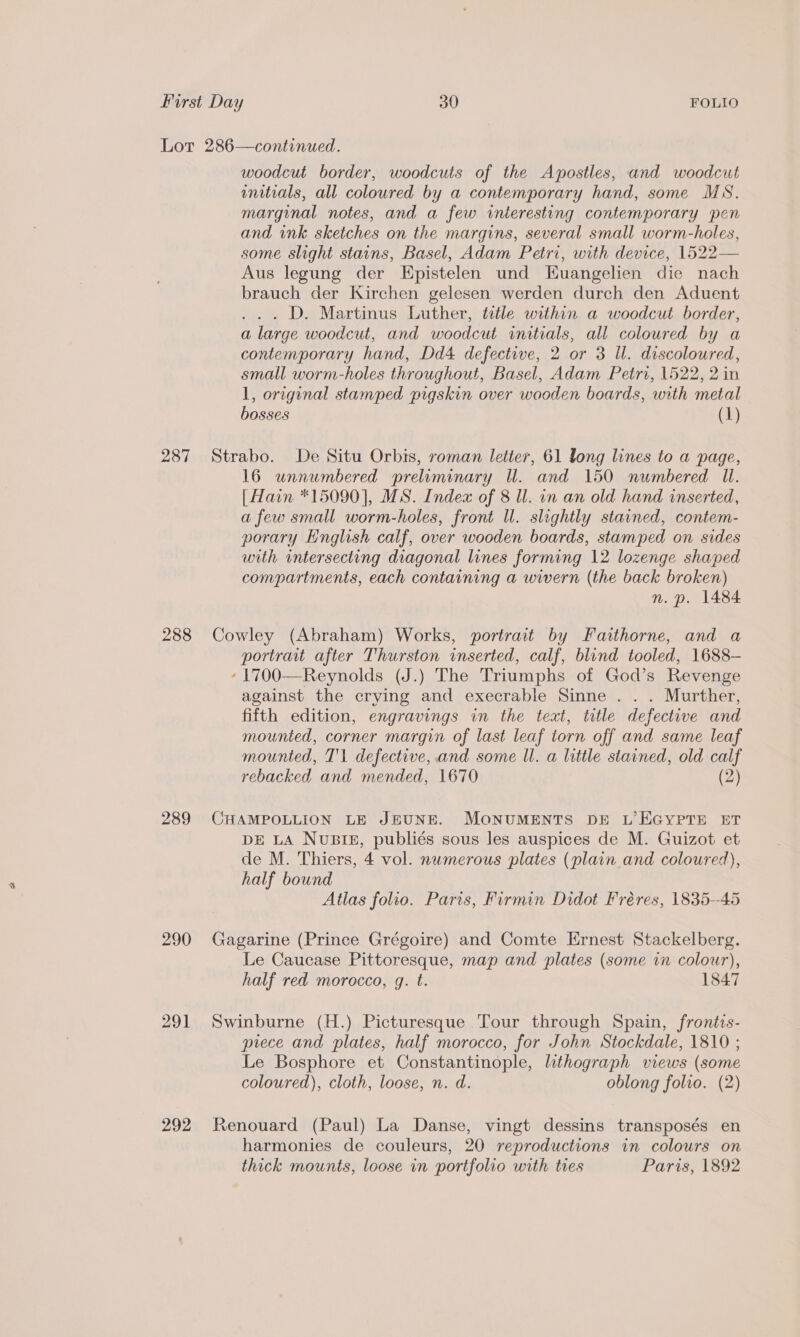 287 288 289 290 291 292 woodcut border, woodcuts of the Apostles, and woodcut initials, all coloured by a contemporary hand, some MS. marginal notes, and a few interesting contemporary pen and ink sketches on the margins, several small worm-holes, some slight stains, Basel, Adam Petri, with device, 1522— Aus legung der Epistelen und Huangelien die nach brauch der Kirchen gelesen werden durch den Aduent .. D. Martinus Luther, title within a woodcut border, a large woodcut, and woodcut initials, all coloured by a contemporary hand, Dd4 defective, 2 or 3 Il. discoloured, small worm-holes throughout, Basel, Adam Petri, 1522, 2 in 1, original stamped pigskin over wooden boards, with metal bosses (1) Strabo. De Situ Orbis, roman letter, 61 long lines to a page, 16 unnumbered preluminary Ul. and 150 numbered Ul. [Hain *15090], MS. Index of 8 ll. in an old hand inserted, a few small worm-holes, front Wl. slightly stained, contem- porary English calf, over wooden boards, stamped on sides with intersecting diagonal lines forming 12 lozenge shaped compartments, each containing a wwern (the back broken) n. p. 1484 Cowley (Abraham) Works, portrait by Faithorne, and a portrait after Thurston inserted, calf, blind tooled, 1688— -1700—Reynolds (J.) The Triumphs of God’s Revenge against the crying and execrable Sinne . . . Murther, fifth edition, engravings in the text, title defective and mounted, corner margin of last leaf torn off and same leaf mounted, T'l defective, and some Wl. a little stained, old calf rebacked and mended, 1670 (2) CHAMPOLLION LE JEUNE. MONUMENTS DE L’EGYPTE ET DE LA NuBIE, publiés sous les auspices de M. Guizot et de M. Thiers, 4 vol. numerous plates (plain and coloured), half bound Atlas folio. Paris, Firmin Didot Fréres, 1835--45 Gagarine (Prince Grégoire) and Comte Ernest Stackelberg. Le Caucase Pittoresque, map and plates (some in colour), half red morocco, g. t. 1847 Swinburne (H.) Picturesque Tour through Spain, frontis- piece and plates, half morocco, for John Stockdale, 1810 ; Le Bosphore et Constantinople, lithograph views (some coloured), cloth, loose, n. d. oblong folio. (2) Renouard (Paul) La Danse, vingt dessins transposés en harmonies de couleurs, 20 reproductions in colours on thick mounts, loose in portfolio with tres Paris, 1892