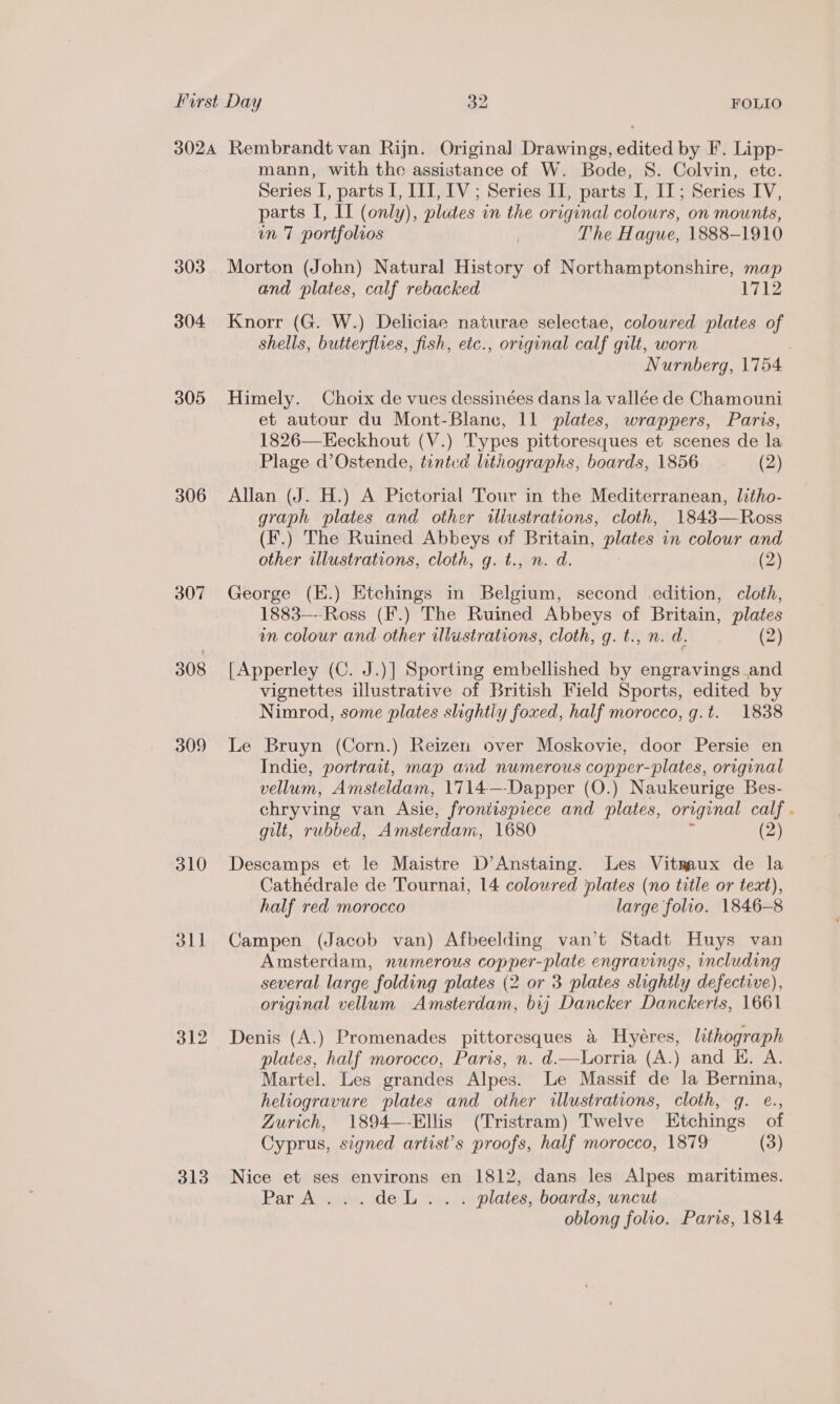 3024 Rembrandt van Rijn. Original Drawings, edited by F. Lipp- mann, with the assistance of W. Bode, S. Colvin, etc. Series [, parts I, III, IV; Series I, parts I, IT; Series IV, parts I, II (only), plutes in the original colours, on mounts, in 7 portfolios | The Hague, 1888-1910 303 Morton (John) Natural History of Northamptonshire, map and plates, calf rebacked 1712 304 Knorr (G. W.) Deliciae naturae selectae, coloured plates of shells, butterflies, fish, etc., original calf gilt, worn Nurnberg, 1754 305 Himely. Choix de vues dessinées dans la vallée de Chamouni et autour du Mont-Blane, 11 plates, wrappers, Paris, 1826—Eeckhout (V.) Types pittoresques et scenes de la Plage d’Ostende, tinted lithographs, boards, 1856 (2) 306 Allan (J. H.) A Pictorial Tour in the Mediterranean, litho- graph plates and other wlustrations, cloth, 1843—Ross (F.) The Ruined Abbeys of Britain, plates in colour and other illustrations, cloth, g. t., n. d. (2) 307 George (E.) Etchings in Belgium, second edition, cloth, 1883—--Ross (F.) The Ruined Abbeys of Britain, plates in colour and other illustrations, cloth, g. t., n. d. (2) 308 [Apperley (C. J.)] Sporting embellished by engravings and vignettes illustrative of British Field Sports, edited by Nimrod, some plates slightly foxed, half morocco, g.t. 1838 309 Le Bruyn (Corn.) Reizen over Moskovie, door Persie en Indie, portrait, map and numerous copper-plates, original vellum, Amsteldam, 1714—-Dapper (O.) Naukeurige Bes- chryving van Asie, fronitspiece and plates, original calf . gilt, rubbed, Amsterdam, 1680 (2) 310 Descamps et le Maistre D’Anstaing. Les Vitmaux de la Cathédrale de Tournai, 14 coloured plates (no title or text), half red morocco large folio. 1846-8 311 Campen (Jacob van) Afbeelding van’t Stadt Huys van Amsterdam, numerous copper-plate engravings, including several large folding plates (2 or 3 plates slightly defective), original vellum Amsterdam, bij Dancker Danckerts, 1661 312 Denis (A.) Promenades pittoresques a Hyeres, lithograph plates, half morocco, Paris, n. d.—Lorria (A.) and H. A. Martel. Les grandes Alpes. Le Massif de la Bernina, heliogravure plates and other illustrations, cloth, gq. e., Zurich, 1894—-Ellis (Tristram) Twelve Etchings of Cyprus, signed artist’s proofs, half morocco, 1879 (3) 313 Nice et ses environs en 1812, dans les Alpes maritimes. ParA...deL.. . plates, boards, uncut oblong folio. Paris, 1814
