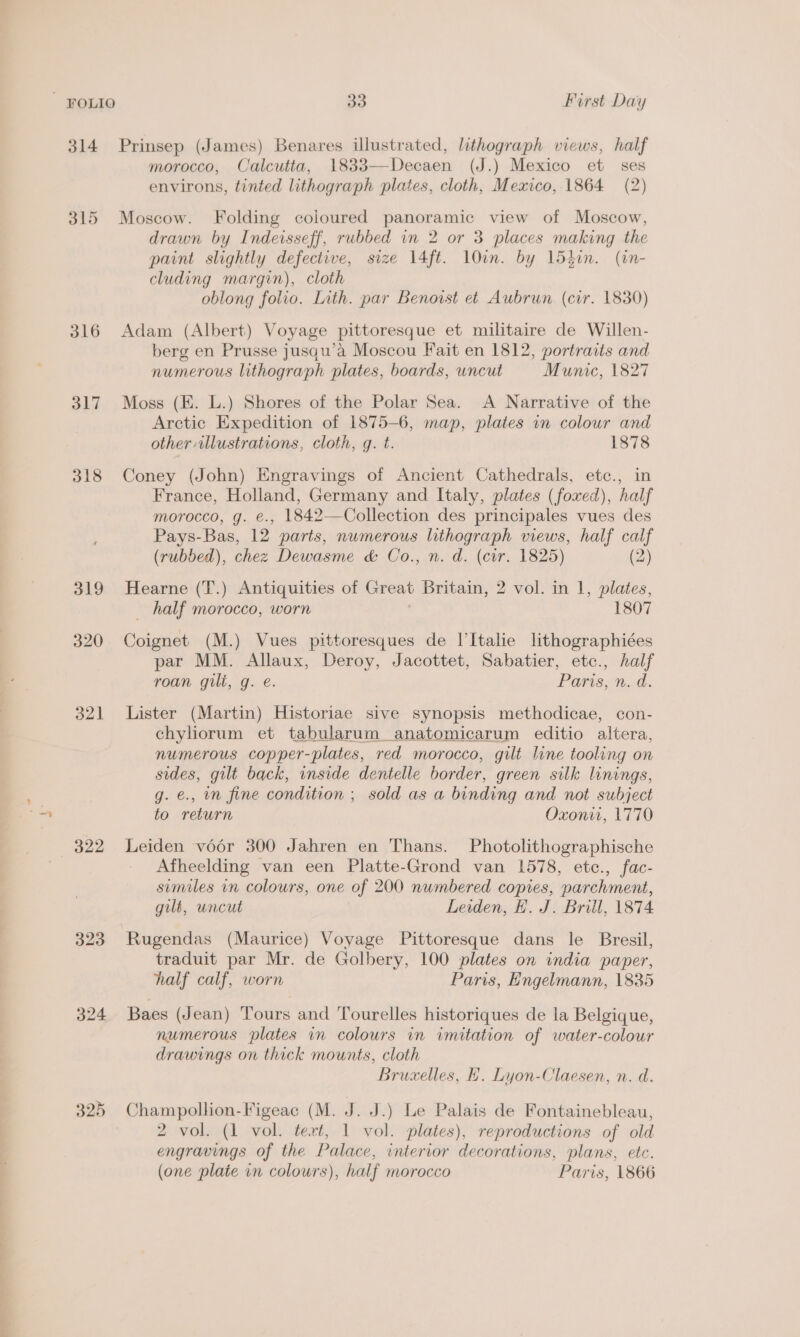 = ty 314 316 d17 318 319 320 o21 322 324 33 First Day Prinsep (James) Benares illustrated, lithograph views, half morocco, Calcutta, 1833—Decaen (J.) Mexico et ses environs, tinted lithograph plates, cloth, Mexico, 1864 (2) Moscow. Folding coloured panoramic view of Moscow, drawn by Indeisseff, rubbed in 2 or 3 places making the paint slightly defective, size 14ft. lOin. by 15hin. (in- cluding margin), cloth oblong folio. Lith. par Benovrst et Aubrun (cir. 1830) Adam (Albert) Voyage pittoresque et militaire de Willen- berg en Prusse jusqu’a Moscou Fait en 1812, portraits and numerous lithograph plates, boards, uncut Munic, 1827 Moss (EK. L.) Shores of the Polar Sea. A Narrative of the Arctic Expedition of 1875-6, map, plates in colour and other illustrations, cloth, g. t. 1878 Coney (John) Engravings of Ancient Cathedrals, etc., in France, Holland, Germany and Italy, plates (foxed), half morocco, g. €., 1842—Collection des principales vues des Pays-Bas, 12 parts, numerous lithograph views, half calf (rubbed), chez Dewasme &amp; Co., n. d. (cor. 1825) (2) Hearne (T.) Antiquities of Great Britain, 2 vol. in 1, plates, _ half morocco, worn 1807 Coignet (M.) Vues pittoresques de l’Italie lithographiées par MM. Allaux, Deroy, Jacottet, Sabatier, etc., half roan gilt, g. e. PAs &lt;1. Lister (Martin) Historiae sive synopsis methodicae, con- numerous copper-plates, red morocco, gilt line tooling on sides, gilt back, inside dentelle border, green silk linings, g. €., mm fine condition ; sold as a binding and not subject to return Oxonit, 1770 Leiden voér 300 Jahren en Thans. Photolithographische Afheelding van een Platte-Grond van 1578, etc., fac- similes in colours, one of 200 numbered copies, parchment, gill, uncut Leiden, E. J. Brill, 1874 Rugendas (Maurice) Voyage Pittoresque dans le Bresil, traduit par Mr. de Golbery, 100 plates on india paper, half calf, worn Paris, Engelmann, 1835 Baes (Jean) Tours and Tourelles historiques de la Belgique, numerous plates vm colours in imitation of water-colour drawings on thick mounts, cloth Bruxelles, H. Lyon-Claesen, n. d. Champollion-Figeac (M. J. J.) Le Palais de Fontainebleau, 2 vol. (1 vol. tert, 1 vol. plates), reproductions of old engravings of the Palace, interior decorations, plans, etc. (one plate vn colours), half morocco Paris, 1866