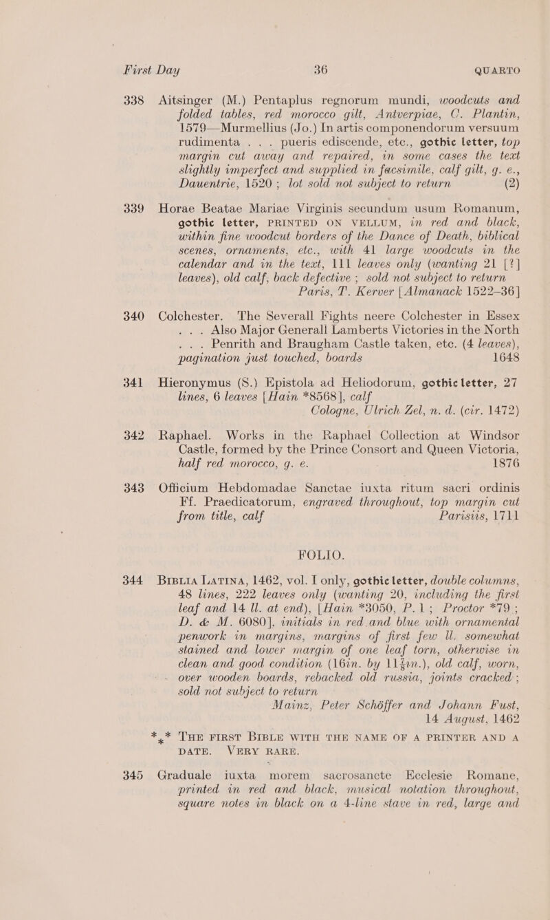 338 339 340 341 342 343 344 345 Aitsinger (M.) Pentaplus regnorum mundi, woodcuts and folded tables, red morocco gilt, Aniverpiae, C. Plantin, 1579—Murmellius (Jo.) In artis componendorum versuum rudimenta . . . pueris ediscende, etc., gothic letter, top margin cut away and repavred, in some cases the text slightly imperfect and supplied in facsimile, calf gilt, g. e., Dauentrie, 1520; lot sold not subject to return (2) Horae Beatae Mariae Virginis secundum usum Romanum, gothic letter, PRINTED ON VELLUM, in red and black, within fine woodcut borders of the Dance of Death, biblical scenes, ornaments, etc., with 41 large woodcuts im the calendar and in the text, 111 leaves only (wanting 21 [2] leaves), old calf, back defective ; sold not subject to return Paris, T’. Kerver | Almanack 1522-36 | Colchester. The Severall Fights neere Colchester in Essex . Also Major Generall Lamberts Victories in the North . Penrith and Braugham Castle taken, etc. (4 leaves), pagination just touched, boards 1648 Hieronymus (8.) Epistola ad Heliodorum, gothic letter, 27 lines, 6 leaves {Hain *8568 |, calf Cologne, Ulrich Zel, n. d. (cir. 1472) Raphael. Works in the Raphael Collection at Windsor Castle, formed by the Prince Consort and Queen Victoria, half red morocco, g. e. 1876 Officium Hebdomadae Sanctae iuxta ritum sacri ordinis Ff. Praedicatorum, engraved throughout, top margin cut from title, calf Parisws, 1711 FOLIO. Brpuia LATINA, 1462, vol. [ only, gothic letter, double columns, 48 lines, 222 leaves only (wanting 20, including the first leaf and 14 Il. at end), | Hain *3050, P.1; Proctor *79 ; D. &amp; M. 6080], initials in red.and blue with ornamenial penwork in margins, margins of first few Ul. somewhat stained and lower margin of one leaf torn, otherwise in clean and good condition (16in. by 11fin.), old calf, worn, over wooden boards, rebacked old russia, joints cracked ; sold not subject to return Mainz, Peter Schéffer and Johann Fust, 14 August, 1462 ,* THe First BIBLE WITH THE NAME OF A PRINTER AND A DATE. VERY RARE. Graduale iuxta morem_ sacrosancte Ecclesie Romane, printed wn red and black, musical notation throughout, square notes in black on a 4-line stave in red, large and