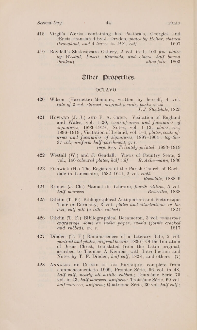 418 419 420 421 423 424 425 426 427 428 Virgil’s Works, containing his Pastorals, Georgics and Aineis, translated by J. Dryden, plates by Hollar, stavned throughout, and 4 leaves in MS., calf 1697 Boydell’s Shakespeare Gallery, 2 vol. in 1, 100 fine plates by Westall, Fuseli, Reynolds, and others, half bound (broken) atlas folio. 1803 Other Propertics. OCTAVO. Wilson (Harriette) Memoirs, written by herself, 4 vol. title of 2 vol. starned, origvnal boards, backs weak J.J. Stockdale, 1825 Howarp (J. J.) and F. A. Crisp. Visitation of England and Wales, vol. 1-20, coats-of-arms and facsimiles of signatures, 1893-1919; Notes, vol. 1-13, plates, etc., 1896-1919 ; Visitation of Ireland, vol. 1-4, plates, coats-of- arms and facsimiles of signatures, 1897-1904 ; together 37 vol., uniform half parchment, gq. t. ump. 8vo. Privately printed, 1893-1919 Westall (W.) and J. Gendall. Views of Country Seats, 2 vol., 146 coloured plates, half calf R. Ackermann, 1830 Fishwick (H.) The Registers of the Parish Church of Roch- dale in Lancashire, 1582-1641, 2 vol. cloth me Rochdale, 1888-9 Brunet (J. Ch.) Manuel du Libraire, fourth edition, 5 vol. half morocco Bruzxelles, 1838 Dibdin (T. F.) Bibliographical Antiquarian and Picturesque Tour in Germany, 3 vol. plates and illustrations in the text, calf gilt (a little rubbed) 1821 Dibdin (T. F.) Bibliographical Decameron, 3 vol. nwmerous engravings, some on india paper, russia (joints cracked and rubbed), m. e. 1817 Dibden (T. F.) Reminiscences of a Literary Life, 2 vol. portrait and plates, original boards, 1836 ; Of the Imitation of Jesus Christ, translated from the Latin original, ascribed to Thomas A Kempis, with Introduction and Notes by T. F. Dibden, half calf, 1828 ; and others (7) ANNALES DE CHIMIE ET DE PHYSIQUE, complete from commencement to 1909, Premier Série, 96 vol. in 48, half calf, nearly all alittle rubbed ; Deuxiéme Série, 75 vol. in 43, half morocco, uniform ; Troisiéme Série, 69 vol. half morocco, uniform ; Quatrieme Série, 30 vol. half calf ;