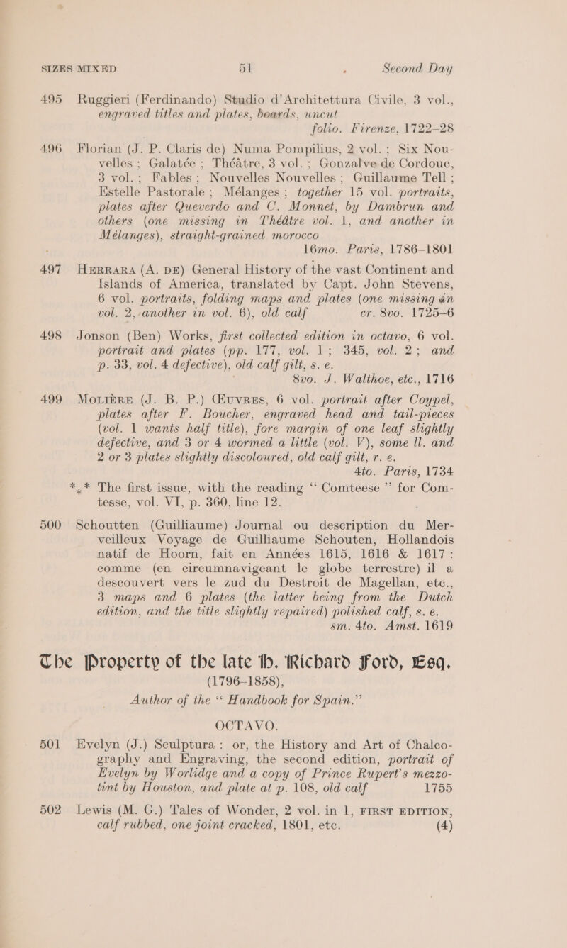 495 Ruggieri (Ferdinando) Studio d’Architettura Civile, 3 vol., engraved titles and plates, beards, wncut folio. Firenze, 1722-28 496 Florian (J. P. Claris de) Numa Pompilius, 2 vol. ; Six Nou- velles ; Galatée ; Théatre, 3 vol. ; Gonzalve de Cordoue, 3 vol.; Fables; Nouvelles Nouvelles ; Guillaume Tell ; Estelle Pastorale ; Mélanges ; together 15 vol. portraits, plates after Queverdo and C. Monnet, by Dambrun and others (one missing in Thédtre vol. 1, and another in Meélanges), straight-grained morocco l6mo. Paris, 1786-1801 497 HeERRARA (A. DE) General History of the vast Continent and Islands of America, translated by Capt. John Stevens, 6 vol. portraits, folding maps and plates (one missing an vol. 2,-another in vol. 6), old calf cr. 8vo. 1725-6 498 Jonson (Ben) Works, first collected edition in octavo, 6 vol. portrait and plates (pp. 177, vol. 1; 345, vol. 2; and p. 33, vol. 4 defective), old calf gilt, s. e. 8vo. J. Walthoe, etc., 1716 499 Moxrbre (J. B. P.) Giuvrus, 6 vol. portrait after Coypel, plates after F. Boucher, engraved head and tail-pieces (vol. 1 wants half title), fore margin of one leaf slightly defective, and 3 or 4 wormed a little (vol. V), some ll. and 2 or 3 plates slightly discoloured, old calf gilt, r. e. 4to. Paris, 1734 *.* The first issue, with the reading “‘ Comteese ”’ for Com- tesse, vol. VI, p. 360, line 12. 500 Schoutten (Guillaume) Journal ou description du Mer- veilleux Voyage de Guilliaume Schouten, Hollandois natif de Hoorn, fait en Années 1615, 1616 &amp; 1617: comme (en circumnavigeant le globe terrestre) il a descouvert vers le zud du Destroit de Magellan, etc., 3 maps and 6 plates (the latter being from the Dutch edition, and the title slightly repaired) polished calf, s. e. sm. 4to. Amst. 1619 Che Property of the late ib. Richard Ford, Esq. (1796-1858), Author of the ‘*‘ Handbook for Spain.” OCTAVO. 501 Evelyn (J.) Sculptura: or, the History and Art of Chalco- graphy and Engraving, the second edition, portrait of Evelyn by Worlidge and a copy of Prince Rupert's mezzo- tint by Houston, and plate at p. 108, old calf 1755 502 Lewis (M. G.) Tales of Wonder, 2 vol. in 1, FIRST EDITION, calf rubbed, one joint cracked, 1801, ete. (4)