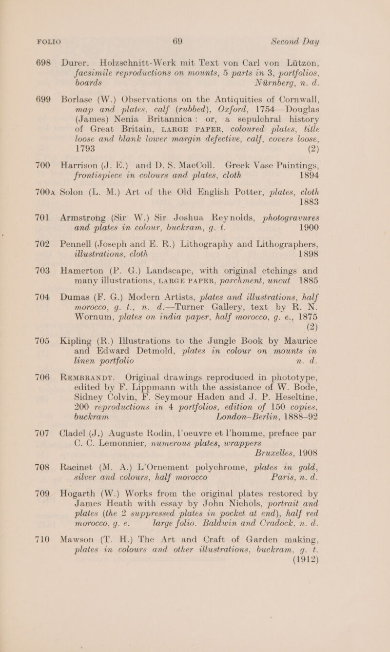 698 Durer. Holzschnitt-Werk mit Text von Carl von Liitzon, facsimile reproductions on mounts, 5 parts in 3, portfolios, boards Niirnberg, n. d. 699 Borlase (W.) Observations on the Antiquities of Cornwall, map and plates, calf (rubbed), Oxford, 1754—Douglas (James) Nenia Britannica: or, a sepulchral history of Great Britain, LARGE PAPER, coloured plates, title loose and blank lower margin defective, calf, covers loose, 1793 (2) 700 Harrison (J. E.) and D.S. MacColl. Greek Vase Paintings, frontispiece in colours and plates, cloth 1894 7004 Solon (L. M.) Art of the Old English Potter, plates, cloth 1883 701 Armstrong (Sir W.) Sir Joshua Reynolds, photogravures and plates in colour, buckram, q. t. 1900 702 Pennell (Joseph and K. R.) Lithography and Lithographers, illustrations, cloth 1898 703 Hamerton (P. G.) Landscape, with original etchings and many illustrations, LARGE PAPER, parchment, uncut 1885 704 Dumas (I. G.) Modern Artists, plates and illustrations, half morocco, g. t., n. d.—Turner Gallery, text by R. N. Wornum, plates on india paper, half morocco, g. e., 1875 (2) 705 Kipling (R.) Illustrations to the Jungle Book by Maurice and Edward Detmold, plates in colour on mounts in linen portfolio n. d. 706 REMBRANDT. Original drawings reproduced in phototype, edited by F. Lippmann with the assistance of W. Bode, Sidney Colvin, F. Seymour Haden and J. P. Heseltine, 200 reproductions in 4 portfolios, edition of 150 copies, buckram London—Berlin, 1888—92 707 Cladel (J.) Auguste Rodin, l’oeuvre et Vhomme, preface par C. C. Lemonnier, numerous plates, wrappers Bruxelles, 1908 708 Racinet (M. A.) L’&gt;Ornement polychrome, plates in gold, stlver and colours, half morocco Paris, n. d. 709 Hogarth (W.) Works from the original plates restored by James Heath with essay by John Nichols, portrait and plates (the 2 suppressed plates in pocket at end), half red Morocco, g. e. large folio. Baldwin and Cradock, n. d. 710 Mawson (T. H.) The Art and Craft of Garden making, plates in colours and other illustrations, buckram, gq. t. (1912)