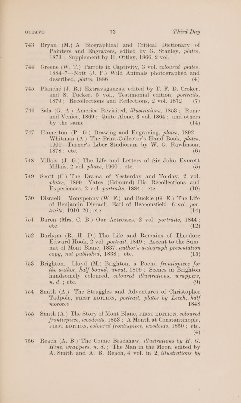 743 744 746 753 756 Bryan (M.) A Biographical and Critical Dictionary of Painters and Engravers, edited by G. Stanley, plates, 1873 ; Supplement by H. Ottley, 1866, 2 vol. Greene (W. T.) Parrots in Captivity, 3 vol. coloured plates, 1884-7—-Nott (J. F.) Wild Animals photographed and described, plates, 1886 (4) Planché (J. R.) Extravaganzas, edited by T. F. D. Croker, and 8. Tucker, 5 vol., Testimonial edition, portraits, 1879 ; Recollections and Reflections, 2 vol. 1872 (T) Sala (G. A.) America Revisited, illustrations, 1853 ; Rome and Venice, 1869 ; Quite Alone, 3 vol. 1864; and others by the same (14) Hamerton (P. G.) Drawing and Engraving, plates, 1892— Whitman (A.) The Print-Collector’s Hand Book, plates, 1901—Turner‘s Liber Studiorum by W. G. Rawlinson, 1878 ; etc. (6) Millais (J. G.) The Life and Letters of Sir John Everett Millais, 2 vol. plates, 1900; ete. (5) Scott (C.) The Drama of Yesterday and To-day, 2 vol. plates, 1899-—-Yates (Edmund) His Recollections and Experiences, 2 vol. portraits, 1884; ete. (10) Disraeli. Monypenny (W. F.) and Buckle (G. E.) The Life of Benjamin Disraeli, Earl of Beaconsfield, 6 vol. por- traits, 1910-20; etc. (14) Baron (Mrs. C. B.) Our Actresses, 2 vol. portraits, 1844 ; etc. (12) Barham (R. H. D.) The Life and Remains of Theodore Edward Hook, 2 vol. portrait, 1849 ; Ascent to the Sum- mit of Mont Blanc, 1837, author's autograph presentation copy, not published, 1838; ete. (15) Brighton. Lloyd (M.) Brighton, a Poem, frontispiece for the author, half bound, uncut, 1809; Scenes in Brighton handsomely coloured, coloured illustrations, wrappers, n.d. ; ete. Smith (A.) The Struggles and Adventures of Christopher Tadpole, FIRST EDITION, portrait, plates by Leech,. half morocco 1848 Smith (A.) The Story of Mont Blanc, FIRST EDITION, coloured frontispiece, woodcuts, 1853 ; A Month at Constantinople, FIRST EDITION, coloured frontispiece, woodcuts, 1850 ; ete. | (4) Reach (A. B.)’ The Comic Bradshaw, dlustrations by H. G. Hine, wrappers, n. d.; The Man in the Moon, edited by A. Smith and A. B. Reach, 4 vol. in 2, dllustrations by