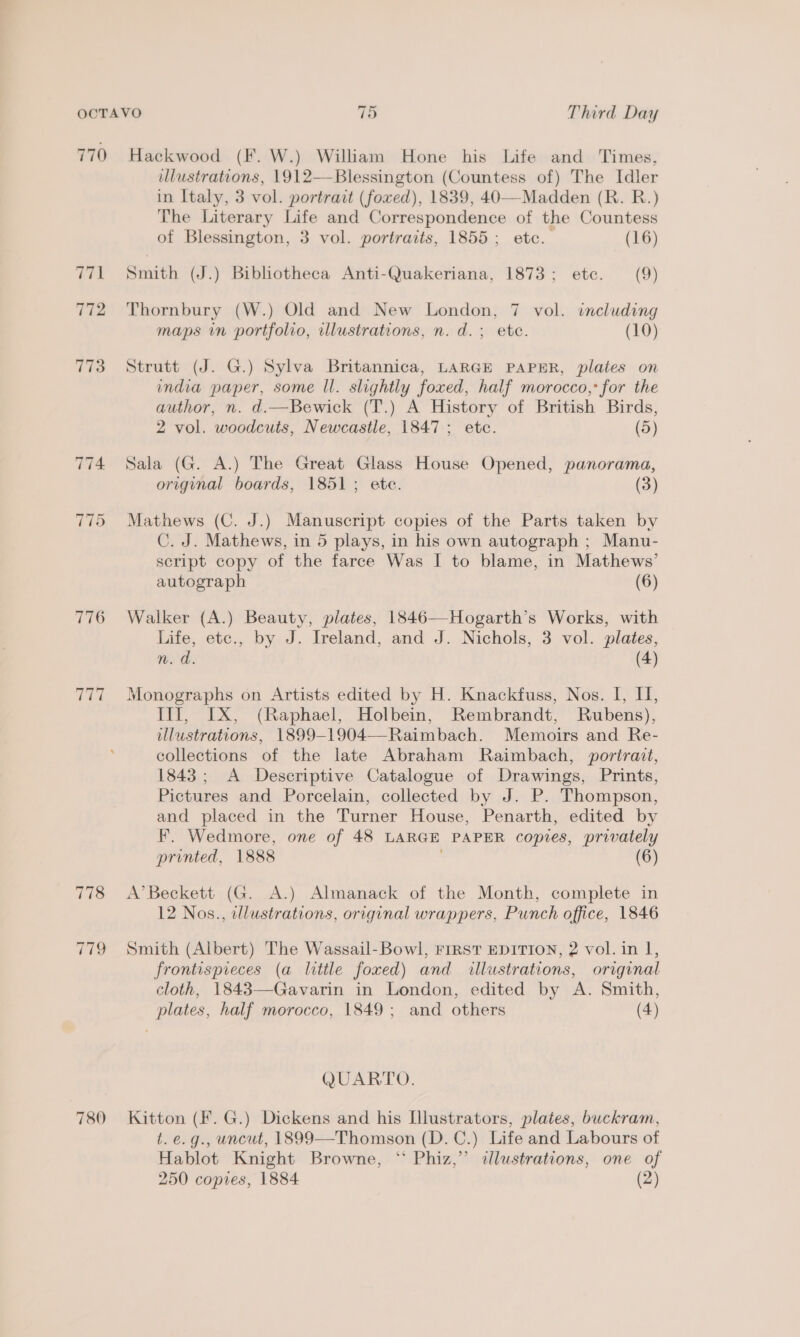 770 774 776 raw 778 780 Hackwood (F. W.) William Hone his Life and Times, illustrations, 1912—Blessington (Countess of) The Idler in Italy, 3 vol. portrait (foxed), 1839, 40-——Madden (R. R.) The Literary Life and Correspondence of the Countess of Blessington, 3 vol. portraits, 1855; etc. (16) Smith (J.) Bibliotheca Anti-Quakeriana, 1873; etc. (9) Thornbury (W.) Old and New London, 7 vol. including maps in portfolio, illustrations, n. d.; ete. (10) Strutt (J. G.) Sylva Britannica, LARGE PAPER, plates on india paper, some ll. slightly foxed, half morocco, for the author, n. d.—Bewick (T.) A History of British Birds, 2 vol. woodcuts, Newcastle, 1847 ; etc. (5) Sala (G. A.) The Great Glass House Opened, panorama, original boards, 1851; ete. (3) Mathews (C. J.) Manuscript copies of the Parts taken by C. J. Mathews, in 5 plays, in his own autograph ; Manu- script copy of the farce Was I to blame, in Mathews’ autograph (6) Walker (A.) Beauty, plates, 1846—Hogarth’s Works, with Life, etc., by J. Ireland, and J. Nichols, 3 vol. plates, 1 a: (4) Monographs on Artists edited by H. Knackfuss, Nos. I, I, Ilf, IX, (Raphael, Holbein, Rembrandt, Rubens), illustrations, 1899-1904—-Raimbach. Memoirs and Re- collections of the late Abraham Raimbach, portrait, 1843; A Descriptive Catalogue of Drawings, Prints, Pictures and Porcelain, collected by J. P. Thompson, and placed in the Turner House, Penarth, edited by F. Wedmore, one of 48 LARGE PAPER copies, privately printed, 1888 (6) A’ Beckett (G. A.) Almanack of the Month, complete in 12 Nos., illustrations, original wrappers, Punch office, 1846 Smith (Albert) The Wassail-Bowl, FIRST EDITION, 2 vol. in 1, frontispieces (a little foxed) and illustrations, original cloth, 1843—-Gavarin in London, edited by A. Smith, plates, half morocco, 1849; and others (4) QUARTO. Kitton (F. G.) Dickens and his Illustrators, plates, buckram, t.e.g., uncut, 1899—Thomson (D.C.) Life and Labours of Hablot Knight Browne, ‘* Phiz,” dlustrations, one of 250 copies, 1884 (2)