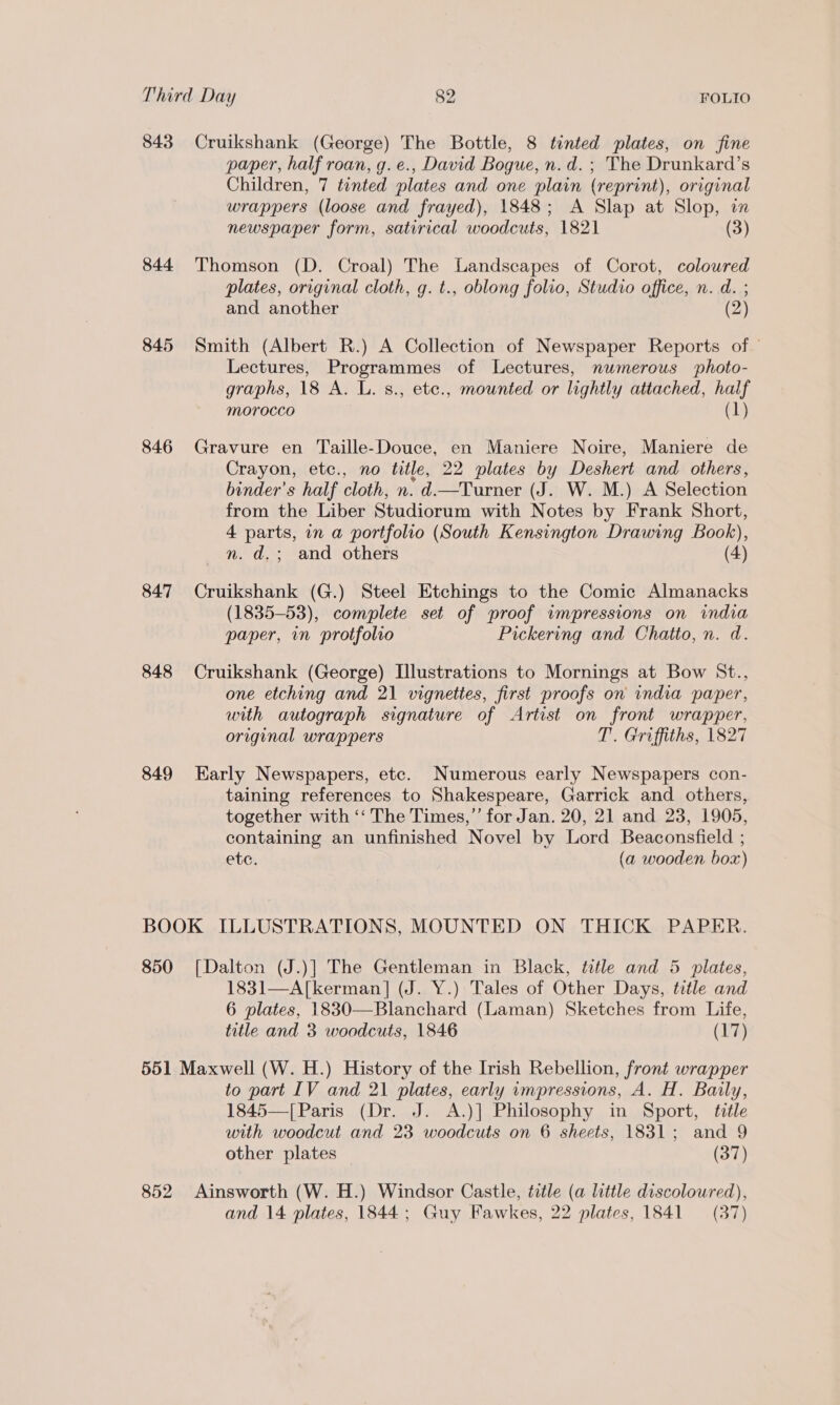 843 Cruikshank (George) The Bottle, 8 tinted plates, on fine paper, half roan, g. e., David Bogue, n.d. ; The Drunkard’s Children, 7 tinted plates and one plain (reprint), original wrappers (loose and frayed), 1848; A Slap at Slop, i newspaper form, satirical woodcuts, 1821 (3) 844 Thomson (D. Croal) The Landscapes of Corot, coloured plates, original cloth, g. t., oblong folio, Studio office, n. d. ; and another (2) 845 Smith (Albert R.) A Collection of Newspaper Reports of Lectures, Programmes of Lectures, numerous photo- graphs, 18 A. L. s., etc., mounted or lightly attached, half Morocco (1) 846 Gravure en Taille-Douce, en Maniere Noire, Maniere de Crayon, etc., no title, 22 plates by Deshert and others, binder’s half cloth, n. d.—Turner (J. W. M.) A Selection from the Liber Studiorum with Notes by Frank Short, 4 parts, in a portfolio (South Kensington Drawing Book), nm. d.; and others (4) 847 Cruikshank (G.) Steel Etchings to the Comic Almanacks (1835-53), complete set of proof wmpressions on india paper, in protfolio Pickering and Chatto, n. d. 848 Cruikshank (George) Illustrations to Mornings at Bow St., one etching and 21 vignettes, first proofs on india paper, with autograph signature of Artist on front wrapper, original wrappers T. Griffiths, 1827 849 Early Newspapers, etc. Numerous early Newspapers con- taining references to Shakespeare, Garrick and others, together with ‘‘ The Times,” for Jan. 20, 21 and 23, 1905, containing an unfinished Novel by Lord Beaconsfield ; ete. (a wooden box) BOOK ILLUSTRATIONS, MOUNTED ON THICK PAPER. 850 [Dalton (J.)] The Gentleman in Black, title and 5 plates, 1831—A[kerman] (J. Y.) Tales of Other Days, title and 6 plates, 1830—Blanchard (Laman) Sketches from Life, title and 3 woodcuts, 1846 (17) 551 Maxwell (W. H.) History of the Irish Rebellion, front wrapper to part IV and 21 plates, early umpressions, A. H. Baily, 1845—[Paris (Dr. J. A.)] Philosophy in Sport, title with woodcut and 23 woodcuts on 6 sheets, 1831; and 9 other plates (37) 852. Ainsworth (W. H.) Windsor Castle, title (a little discoloured), and 14 plates, 1844; Guy Fawkes, 22 plates, 1841 = (37)