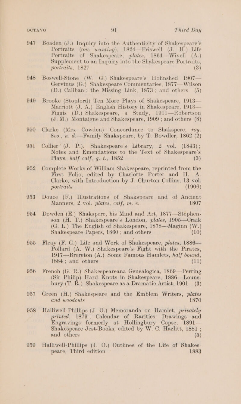 947 Boaden (J.) Inquiry into the Authenticity of Shakespeare’s Portraits (one wanting), 1824—Friswell (J. H.) Life Portraits of Shakespeare, plates, 1864—Wivell (A.) Supplement to an Inquiry into the Shakespeare Portraits, portraits, 1827 (3) 948 Boswell-Stone (W. G.) Shakespeare’s Holinshed 1907— Gervinus (G.) Shakespeare Commentaries, 1877—-Wilson (D.) Caliban: the Missing Link, 1873; and others (5) 949 Brooke (Stopford) Ten More Plays of Shakespeare, 1913— Marriott (J. A.) English History in Shakespeare, 1918— Figgis (D.) Shakespeare, a Study, 1911—Robertson (J. M.) Montaigne and Shakespeare, 1909 ; and others (8) 950 Clarke (Mrs. Cowden) Concordance to Shakspere, roy. 8vo., n. d.—Family Shakspeare, bv T. Bowdler, 1862 (2) 951 Collier ’ (J. P.). Shakespeare’s Library, 2 vol. (1843); Notes and Emendations to the Text of Shakespeare’s Plays, half calf, g. ¢., 1852 (3) 952 Complete Works of William Shakespeare, reprinted from the First Folio, edited by Charlotte Porter and H. A. Clarke, with Introduction by J. Churton Collins, 13 vol. portraits (1906) 953 Douce (F.) L[llustrations of Shakspeare and of Ancient Manners, 2 vol. plates, calf, m. e. 1807 954 Dowden (K.) Shakspere, his Mind and Art, 1877—Stephen- son (H. T.) Shakespeare’s London, plates, 1905—Craik (G. L.) The English of Shakespeare, 1878—-Maginn (W.) Shakespeare Papers, 1860 ; and others (10) 955 Fleay (F. G.) Life and Work of Shakespeare, plates, 1886— Pollard (A. W.) Shakespeare’s Fight with the Pirates, 1917—Brereton (A.) Some Famous Hamlets, half bound, 1884 ; and others (11) 956 French (G. R.) Shakespeareana Genealogica, 1869—Perring (Sir Philip) Hard Knots in Shakespeare, 1886—Louns- bury (T. R.) Shakespeare as a Dramatic Artist, 1901 (3) 957 Green (H.) Shakespeare and the Emblem Writers, plates and woodcuts 1870 958 Halliwell-Phillips (J. O.) Memoranda on Hamlet, privately printed, 1879; Calendar of Rarities, Drawings and Engravings formerly at Hollingbury Copse, 1891— Shakespeare Jest-Books, edited by W. C. Hazlitt, 1881 ; and others (5) 959 Halliwell-Phillips (J. O.) Outlines of the Life of Shakes- peare, Third edition ~ 1883