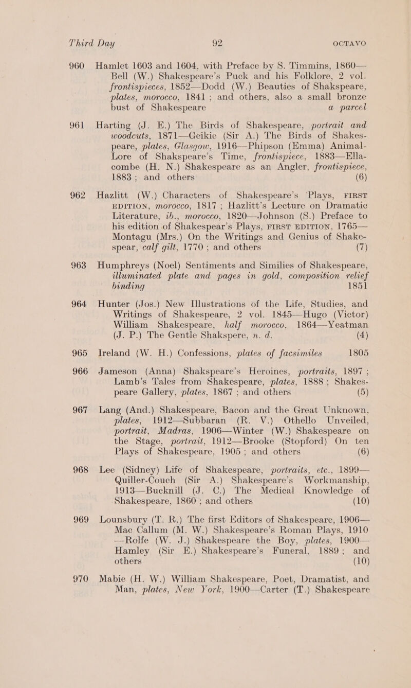 960 961 962 963 964 965 966 967 968 969 970 Hamlet 1603 and 1604, with Preface by 8S. Timmins, 1860— Bell (W.) Shakespeare’s Puck and his Folklore, 2 vol. frontispreces, 1852—Dodd (W.) Beauties of Shakspeare, plates, morocco, 1841 ; and others, also a small bronze bust of Shakespeare a parcel Harting (J. E.) The Birds of Shakespeare, portrait and woodcuts, 1871—Geikie (Sir A.) The Birds of Shakes- peare, plates, Glasgow, 1916—Phipson (Kmma) Animal- Lore of Shakspeare’s Time, frontispiece, 1883—Hlla- combe (H. N.) Shakespeare as an Angler, frontispiece, 1883 ; and others (6) Hazlitt (W.) Characters of Shakespeare’s ‘Plays, FIRST EDITION, morocco; 1817 ; Hazlitt’s Lecture on Dramatic Literature, 1b., morocco, 1820—Johnson (S.) Preface to his edition of Shakespear’s Plays, FIRST EDITION, 1765— Montagu (Mrs.) On the Writings and Genius of Shake- spear, calf gilt, 1770 ; and others (7) Humphreys (Noel) Sentiments and Similies of Shakespeare, illuminated plate and pages in gold, composition relief binding 1851] Hunter (Jos.) New LUlustrations of the Life, Studies, and Writings of Shakespeare, 2 vol. 1845—Hugo (Victor) William Shakespeare, half morocco, 1864—Yeatman (J. P.) The Gentle Shakspere, n. d. (4) Ireland (W. H.) Confessions, plates of facsimiles 1805 Jameson (Anna) Shakspeare’s Heroines, portraits, 1897 ; Lamb’s Tales from Shakespeare, plates, 1888 ; Shakes- peare Gallery, plates, 1867 ; and others (5) Lang (And.) Shakespeare, Bacon and the Great Unknown, plates, 1912—Subbaran (R. V.) Othello Unveiled, portrait, Madras, 1906—Winter (W.) Shakespeare on the Stage, portrait, 1912—Brooke (Stopford) On ten Plays of Shakespeare, 1905 ; and others (6) Lee (Sidney) Life of Shakespeare, portraits, etc., 1899— Quiller-Couch (Sir A.) Shakespeare’s Workmanship, 1913—Bucknill (J. C.) The Medical Knowledge of Shakespeare, 1860 ; and others (10) Lounsbury (T. R.) The first Editors of Shakespeare, 1906— Mac Callum (M. W.) Shakespeare’s Roman Plays, 1910 —Rolfe (W. J.) Shakespeare the Boy, plates, 1900— Hamley (Sir E.) Shakespeare’s Funeral, 1889; and others (10) Mabie (H. W.) William Shakespeare, Poet, Dramatist, and Man, plates, New York, 1900—Carter (T.) Shakespeare