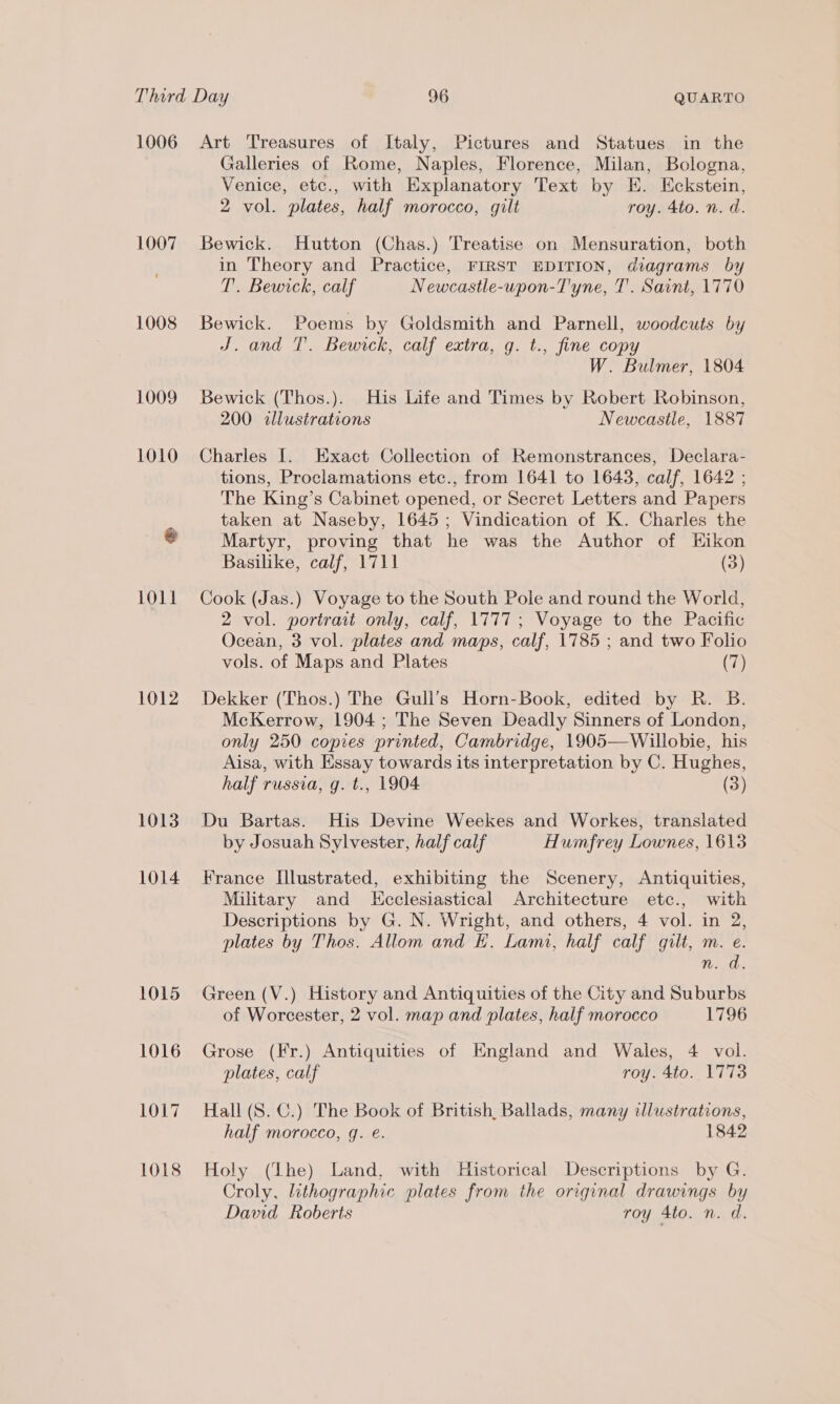 1006 1007 1008 1012 1013 1014 1015 1016 1OL7 1018 Art Treasures of Italy, Pictures and Statues in the Galleries of Rome, Naples, Florence, Milan, Bologna, Venice, etc., with Explanatory Text by E. Eckstein, 2 vol. plates, half morocco, gilt roy. 4to. n. d. Bewick. Hutton (Chas.) Treatise on Mensuration, both in Theory and Practice, FIRST EDITION, diagrams by T. Bewick, calf Newcastle-upon-T'yne, T. Saint, 1770 Bewick. Poems by Goldsmith and Parnell, woodcuts by J. and T. Bewick, calf extra, g. t., fine copy W. Bulmer, 1804 Bewick (Thos.). His Life and Times by Robert Robinson, 200 illustrations Newcastle, 1887 Charles I. Exact Collection of Remonstrances, Declara- tions, Proclamations etc., from 1641 to 1643, calf, 1642 ; The King’s Cabinet opened, or Secret Letters and Papers taken at Naseby, 1645; Vindication of K. Charles the Martyr, proving that he was the Author of EHikon Basilike, calf, 1711 (3) Cook (Jas.) Voyage to the South Pole and round the World, 2 vol. portrait only, calf, 1777; Voyage to the Pacific Ocean, 3 vol. plates and maps, calf, 1785 ; and two Folio vols. of Maps and Plates (7) Dekker (Thos.) The Gull’s Horn-Book, edited by R. B. McKerrow, 1904 ; The Seven Deadly Sinners of London, only 250 copies printed, Cambridge, 1905—Willobie, his Aisa, with Essay towards its interpretation by C. Hughes, half russia, g. t., 1904 (3) Du Bartas. His Devine Weekes and Workes, translated by Josuah Sylvester, half calf Humfrey Lownes, 1613 France Illustrated, exhibiting the Scenery, Antiquities, Military and Kcclesiastical Architecture etc., with Descriptions by G. N. Wright, and others, 4 vol. in 2, plates by Thos. Allom and KH. Lami, half calf gilt, m. e. n. da. Green (V.) History and Antiquities of the City and Suburbs of Worcester, 2 vol. map and plates, half morocco 1796 Grose (Fr.) Antiquities of England and Wales, 4 vol. plates, calf roy. 4to. 1773 Hall (8S. C.) The Book of British, Ballads, many illustrations, half morocco, q. é. 1842 Holy (Lhe) Land, with Historical Descriptions by G. Croly, lithographic plates from the original drawings by David Roberts roy 4to. n. d.