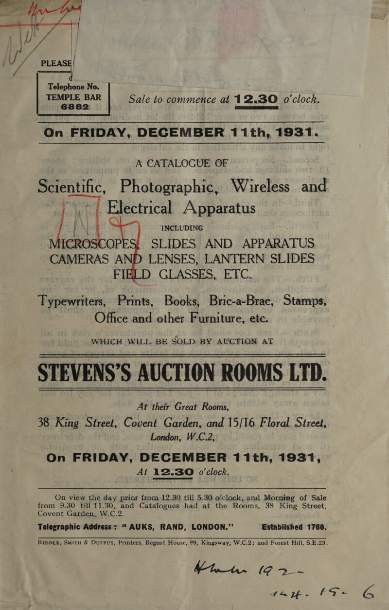  Telephone No. TEMPLE BAR Sale to commence at 12.30 o'clock. 6882 eee teers ett  On FRIDAY, DECEMBER 11th, 1931. | A CATALOGUE OF | Scientific, Photographic, Wireless and Wht Electrical Apparatus se ' INCLUDING SLIDES AND APPARATUS  Typewriter, essa. Books, Bric-a-Brac, Stamps, Ofhce and other Furniture, etc. WHICH WiLL, BE SOLD BY AUCTION AT STEVENS’S AUCTION ROOMS 1D. At their Great Rooms, 38 King Street, Covent Garden, and 15/16 Floral Street, London, W.C.2, On FRIDAY, DECEMBER 11th, 1931, At 12.30 o'clock. On view the day prior from 12.30 till 5.30, o’clock, and Mornimg of Sale from 9.30 till 11.30, and Catalogues had at the Rooms, 38 King Street, Covent Garden, W.C.2. Telegraphic Address = “ AUKS, RAND, LONDON.’’ Estabiished 1760. Rippie, SmitH &amp; Durrus, Printers, Regent House, 89, Kingsway, W.C.2; and Forest Hill, S.E.23.