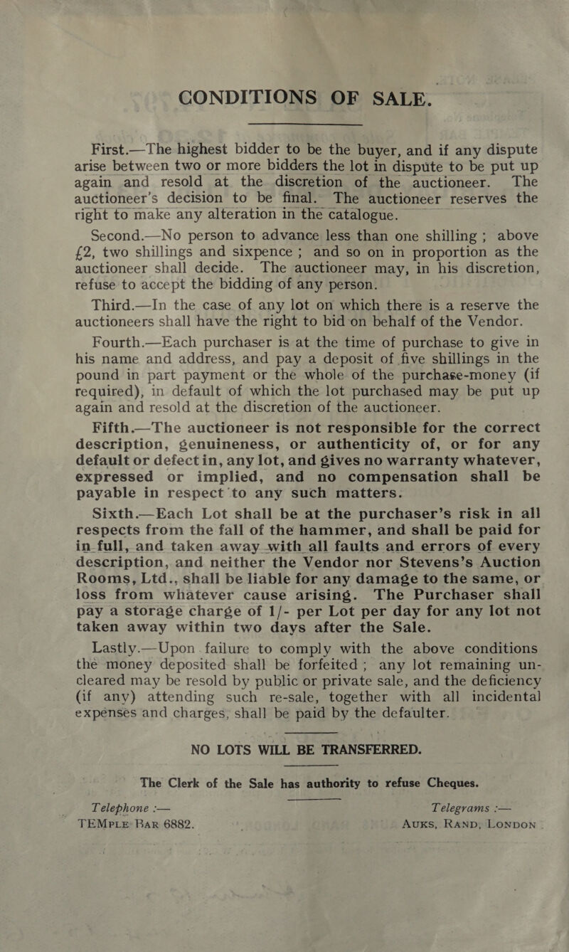 CONDITIONS OF SALE. First.—The highest bidder to be the buyer, and if any dispute arise between two or more bidders the lot in dispute to be put up again and resold at the discretion of the auctioneer. The auctioneer’s decision to be final. The auctioneer reserves the tight to make any alteration in the catalogue. — Second.—No person to advance less than one shilling ; above £2, two shillings and sixpence ; and so on in proportion as the auctioneer shall decide. The auctioneer may, in his discretion, refuse to accept the bidding of any person. : Third.—In the case of any lot on which there is a reserve the auctioneers shall have the right to bid-on behalf of the Vendor. Fourth.—Each purchaser is at the time of purchase to give in his name and address, and pay a deposit of five shillings in the pound in part payment or the whole of the purchase-money (if required), in default of which the lot purchased may be put up again and resold at the discretion of the auctioneer. Fifth. The auctioneer is not responsible for the correct description, genuineness, or authenticity of, or for any default or defectin, any lot, and gives no warranty whatever, expressed or implied, and no compensation shall be payable in respect’to any such matters. Sixth.—Each Lot shall be at the purchaser’s risk in all respects from the fall of the hammer, and shall be paid for in-full, and taken away with all faults and errors of every description, and neither the Vendor nor Stevens’s Auction Rooms, Ltd., shall be liable for any damage to the same, or. loss from whatever cause arising. The Purchaser shall pay a storage charge of 1/- per Lot per day for any lot not taken away within two days after the Sale. Lastly.— Upon . failure to comply with the above conditions the money deposited shall be forfeited; any lot remaining un- cleared may be resold by public or private sale, and the deficiency (if any) attending such re-sale, together with all incidental expenses and charges, shall be paid by the defaulter.  NO LOTS WILL BE TRANSFERRED. The Clerk of the Sale has authority to refuse Cheques. Telephone :— Telegrams :— TEMPLE: Bar 6882. Auxks, RAND, LONDON